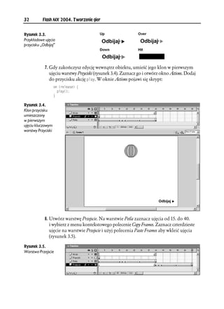 32         Flash MX 2004. Tworzenie gier


Rysunek 3.3.
Przykładowe ujęcia
przycisku „Odbijaj”




            7. Gdy zakończysz edycję wewnątrz obiektu, umieść jego klon w pierwszym
               ujęciu warstwy Przyciski (rysunek 3.4). Zaznacz go i otwórz okno Actions. Dodaj
               do przycisku akcję RNC[. W oknie Actions pojawi się skrypt:
                    QP 
TGNGCUG ]
                      RNC[

                    _

Rysunek 3.4.
Klon przycisku
umieszczony
w pierwszym
ujęciu kluczowym
warstwy Przyciski




            8. Utwórz warstwę Przejscie. Na warstwie Petla zaznacz ujęcia od 15. do 40.
               i wybierz z menu kontekstowego polecenie Copy Frames. Zaznacz czterdzieste
               ujęcie na warstwie Przejscie i użyj polecenia Paste Frames aby wkleić ujęcia
               (rysunek 3.5).

Rysunek 3.5.
Warstwa Przejscie
 