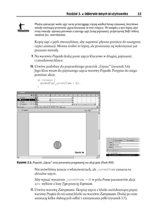 Rozdział 3.     Odbieranie danych od użytkownika              33


              Można zaznaczyć wiele ujęć naraz przeciągając myszą wzdłuż listwy czasowej, lecz łatwo
              wtedy niechcący przenieść ujęcia kluczowe w inne miejsce. W związku z tym lepiej użyć
              innej metody: zaznacz pierwsze z szeregu ujęć (tutaj piętnaste), przytrzymaj Shift i kliknij
              ostatnie (tu: czterdzieste).

              Kopię ujęć z pętli stworzyliśmy, aby zapewnić płynne przejście do następnej
              części animacji. Można zrobić to lepiej, ale postaramy się wykorzystać już
              poznane metody.
            9. Na warstwie Przyciski dodaj puste ujęcia kluczowe w drugiej, piętnastej
               i czterdziestej klatce.
           10. Utwórz podobny do poprzedniego przycisk „Upusc” (rysunek 3.6).
               Jego klon wstaw do piętnastego ujęcia warstwy Przyciski. Przypisz do niego
               poniższe akcje.
                 QP 
TGNGCUG ]
                   IQVQ#PF2NC[
AEWTTGPVHTCOG 
 
                 _




Rysunek 3.6. Przycisk „Upusc” oraz parametry przypisanej mu akcji goto (Flash MX)

              Nie mówiliśmy jeszcze o właściwościach, ale AEWTTGPVHTCOG oznacza tu
              aktualne ujęcie.
              Aby wpisać wyrażenie AEWTTGPVHTCOG 
  w polu Frame parametrów akcji
              IQVQ wybierz z listy Type pozycję Expression.

           11. Utwórz warstwę Zatrzymanie. Skopiuj ujęcie z klatki sześćdziesiątej piątej
               warstwy Przejście do tej samej klatki na warstwie Zatrzymanie. Dodaj po nim
               animację kilku słabnących odbić i zatrzymania piłki (rysunek 3.7).
 