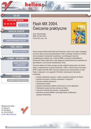 IDZ DO
         PRZYK£ADOWY ROZDZIA£

                           SPIS TRE CI   Flash MX 2004.
                                         Æwiczenia praktyczne
           KATALOG KSI¥¯EK
                                         Autor: Daniel Bargie³
                      KATALOG ONLINE     ISBN: 83-7361-449-4
                                         Format: B5, stron: 144
       ZAMÓW DRUKOWANY KATALOG


              TWÓJ KOSZYK
                    DODAJ DO KOSZYKA     Kariera programu Macromedia Flash jest fenomenem, nawet w tak szybko rozwijaj¹cej
                                         siê bran¿y, jak¹ jest bran¿a oprogramowania. Flash od prostego narzêdzia do animacji
                                         sta³ siê wydajnym rodowiskiem projektowym, umo¿liwiaj¹cym tworzenie
         CENNIK I INFORMACJE             skomplikowanych aplikacji, gier, serwisów WWW i prezentacji multimedialnych.
                                         Popularno æ Flasha nadal ro nie, czego najlepszym potwierdzeniem jest pojawianie siê
                   ZAMÓW INFORMACJE      jego kolejnych, coraz bardziej rozbudowanych wersji.
                     O NOWO CIACH        Tworzenie aplikacji we Flashu wymaga nie tylko zdolno ci plastycznych, ale równie¿
                                         wiedzy o programowaniu w jêzyku ActionScript, o XML-u i bazach danych oraz jêzyku
                       ZAMÓW CENNIK      HTML. Ksi¹¿ka Flash MX 2004. Æwiczenia praktyczne jest wprowadzeniem w wiat
                                         Flasha i zwi¹zanych z nim zagadnieñ. W krótkich, ilustrowanych æwiczeniach
                                         przedstawia:
                 CZYTELNIA                  • Interfejs u¿ytkownika programu i zasady zarz¹dzania projektami we Flashu
                                            • Sposoby korzystania z narzêdzi rysunkowych i edycyjnych
          FRAGMENTY KSI¥¯EK ONLINE          • Tworzenie obiektów tekstowych
                                            • Zastosowanie symboli
                                            • Sposoby importowania obiektów stworzonych w innych aplikacjach
                                            • Podstawowe zasady tworzenia animacji we Flashu
                                            • Tworzenie mechanizmów interakcji z u¿ytkownikiem
                                            • Budowanie serwisów WWW w technologii Flasha i publikowanie
                                              gotowych dokumentów




Wydawnictwo Helion
ul. Chopina 6
44-100 Gliwice
tel. (32)230-98-63
e-mail: helion@helion.pl
 
