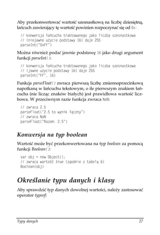 Aby przekonwertować wartość szesnastkową na liczbę dziesiętną,
łańcuch zawierający tę wartość powinien rozpoczynać się od Z
  MQPYGTULC C EWEJC VTCMVQYCPGIQ LCMQ NKEDC UGUPCUVMQYC
  
PKGLCYPG W [EKG RQFUVCY[  FCLG 
 RCTUG+PV
 Z(( 
Można również podać jawnie podstawę  jako drugi argument
funkcji parseInt
:
  MQPYGTULC C EWEJC VTCMVQYCPGIQ LCMQ NKEDC UGUPCUVMQYC
  
LCYPG W [EKG RQFUVCY[  FCLG 
 RCTUG+PV
 ((  
Funkcja parseFloat
 zwraca pierwszą liczbę zmiennoprzecinkową
napotkaną w łańcuchu tekstowym, o ile pierwszym znakiem łań-
cucha (nie licząc znaków białych) jest prawidłowa wartość licz-
bowa. W przeciwnym razie funkcja zwraca 0C0:
  YTCEC 
 RCTUG(NQCV
  VQ Y[PKM æEP[ 
  YTCEC 0C0
 RCTUG(NQCV
 4CGO  


Konwersja na typ boolean
Wartość może być przekonwertowana na typ boolean za pomocą
funkcji Boolean
:
 XCT QDL  PGY 1DLGEV

  YTCEC YCTVQ è VTWG 
IQFPKG  VCDGNæ 
 $QQNGCP
QDL


Określanie typu danych i klasy
Aby sprawdzić typ danych dowolnej wartości, należy zastosować
operator typeof:




Typy danych                                                   27
 