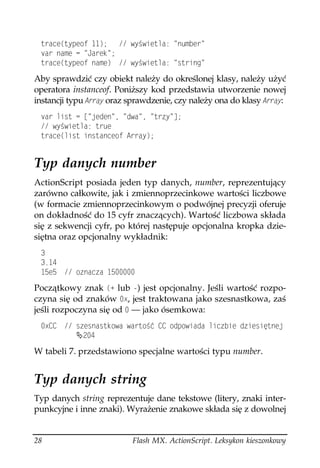 VTCEG
V[RGQH   Y[ YKGVNC PWODGT
 XCT PCOG  ,CTGM 
 VTCEG
V[RGQH PCOG  Y[ YKGVNC UVTKPI

Aby sprawdzić czy obiekt należy do określonej klasy, należy użyć
operatora instanceof. Poniższy kod przedstawia utworzenie nowej
instancji typu #TTC[ oraz sprawdzenie, czy należy ona do klasy #TTC[:
 XCT NKUV  = LGFGP  FYC  VT[ ?
  Y[ YKGVNC VTWG
 VTCEG
NKUV KPUVCPEGQH #TTC[


Typ danych number
ActionScript posiada jeden typ danych, number, reprezentujący
zarówno całkowite, jak i zmiennoprzecinkowe wartości liczbowe
(w formacie zmiennoprzecinkowym o podwójnej precyzji oferuje
on dokładność do 15 cyfr znaczących). Wartość liczbowa składa
się z sekwencji cyfr, po której następuje opcjonalna kropka dzie-
siętna oraz opcjonalny wykładnik:
 
 
 G  QPCEC 

Początkowy znak 

 lub ) jest opcjonalny. Jeśli wartość rozpo-
czyna się od znaków Z, jest traktowana jako szesnastkowa, zaś
jeśli rozpoczyna się od  — jako ósemkowa:
 Z%%  UGUPCUVMQYC YCTVQ è %% QFRQYKCFC NKEDKG FKGUKúVPGL
           

W tabeli 7. przedstawiono specjalne wartości typu number.


Typ danych string
Typ danych string reprezentuje dane tekstowe (litery, znaki inter-
punkcyjne i inne znaki). Wyrażenie znakowe składa się z dowolnej


28                        Flash MX. ActionScript. Leksykon kieszonkowy
 