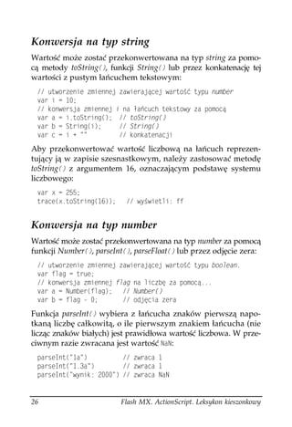 Konwersja na typ string
Wartość może zostać przekonwertowana na typ string za pomo-
cą metody toString
, funkcji String
 lub przez konkatenację tej
wartości z pustym łańcuchem tekstowym:
  WVYQTGPKG OKGPPGL CYKGTCLæEGL YCTVQ è V[RW PWODGT
 XCT K  
  MQPYGTULC OKGPPGL K PC C EWEJ VGMUVQY[ C RQOQEæ
 XCT C  KVQ5VTKPI
  VQ5VTKPI

 XCT D  5VTKPI
K      5VTKPI

 XCT E  K 
             MQPMCVGPCELK
Aby przekonwertować wartość liczbową na łańcuch reprezen-
tujący ją w zapisie szesnastkowym, należy zastosować metodę
toString
 z argumentem 16, oznaczającym podstawę systemu
liczbowego:
 XCT Z  
 VTCEG
ZVQ5VTKPI
     Y[ YKGVNK HH


Konwersja na typ number
Wartość może zostać przekonwertowana na typ number za pomocą
funkcji Number
, parseInt
, parseFloat
 lub przez odjęcie zera:
  WVYQTGPKG OKGPPGL CYKGTCLæEGL YCTVQ è V[RW DQQNGCP
 XCT HNCI  VTWG
  MQPYGTULC OKGPPGL HNCI PC NKEDú C RQOQEæ
 XCT C  0WODGT
HNCI  0WODGT

 XCT D  HNCI           QFLúEKC GTC
Funkcja parseInt
 wybiera z łańcucha znaków pierwszą napo-
tkaną liczbę całkowitą, o ile pierwszym znakiem łańcucha (nie
licząc znaków białych) jest prawidłowa wartość liczbowa. W prze-
ciwnym razie zwracana jest wartość 0C0:
 RCTUG+PV
 C            YTCEC 
 RCTUG+PV
 C          YTCEC 
 RCTUG+PV
 Y[PKM    YTCEC 0C0


26                        Flash MX. ActionScript. Leksykon kieszonkowy
 