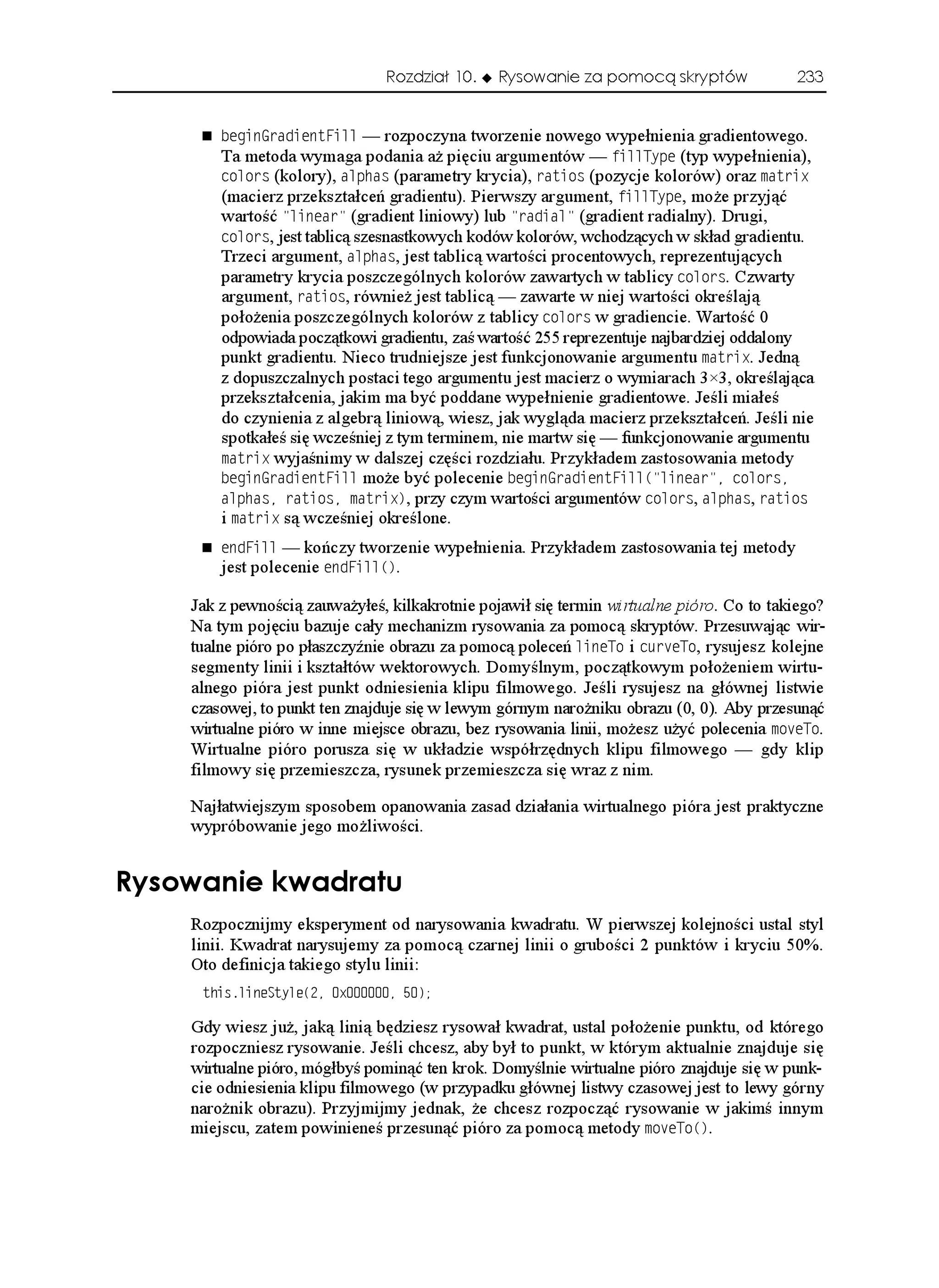 Rozdział 10.     Rysowanie za pomocą skryptów              233


        DGIKP)TCFKGPV(KNN — rozpoczyna tworzenie nowego wypełnienia gradientowego.
        Ta metoda wymaga podania a pięciu argumentów — HKNN6[RG (typ wypełnienia),
        EQNQTU (kolory), CNRJCU (parametry krycia), TCVKQU (pozycje kolorów) oraz OCVTKZ
        (macierz przekształceń gradientu). Pierwszy argument, HKNN6[RG, mo e przyjąć
        wartość NKPGCT (gradient liniowy) lub TCFKCN (gradient radialny). Drugi,
        EQNQTU, jest tablicą szesnastkowych kodów kolorów, wchodzących w skład gradientu.
        Trzeci argument, CNRJCU, jest tablicą wartości procentowych, reprezentujących
        parametry krycia poszczególnych kolorów zawartych w tablicy EQNQTU. Czwarty
        argument, TCVKQU, równie jest tablicą — zawarte w niej wartości określają
        poło enia poszczególnych kolorów z tablicy EQNQTU w gradiencie. Wartość 0
        odpowiada początkowi gradientu, zaś wartość 255 reprezentuje najbardziej oddalony
        punkt gradientu. Nieco trudniejsze jest funkcjonowanie argumentu OCVTKZ. Jedną
        z dopuszczalnych postaci tego argumentu jest macierz o wymiarach 3×3, określająca
        przekształcenia, jakim ma być poddane wypełnienie gradientowe. Jeśli miałeś
        do czynienia z algebrą liniową, wiesz, jak wygląda macierz przekształceń. Jeśli nie
        spotkałeś się wcześniej z tym terminem, nie martw się — funkcjonowanie argumentu
        OCVTKZ wyjaśnimy w dalszej części rozdziału. Przykładem zastosowania metody
        DGIKP)TCFKGPV(KNN mo e być polecenie DGIKP)TCFKGPV(KNN
 NKPGCT  EQNQTU
        CNRJCU TCVKQU OCVTKZ, przy czym wartości argumentów EQNQTU, CNRJCU, TCVKQU
        i OCVTKZ są wcześniej określone.
        GPF(KNN — kończy tworzenie wypełnienia. Przykładem zastosowania tej metody
        jest polecenie GPF(KNN
.

    Jak z pewnością zauwa yłeś, kilkakrotnie pojawił się termin wirtualne pióro. Co to takiego?
    Na tym pojęciu bazuje cały mechanizm rysowania za pomocą skryptów. Przesuwając wir-
    tualne pióro po płaszczyźnie obrazu za pomocą poleceń NKPG6Q i EWTXG6Q, rysujesz kolejne
    segmenty linii i kształtów wektorowych. Domyślnym, początkowym poło eniem wirtu-
    alnego pióra jest punkt odniesienia klipu filmowego. Jeśli rysujesz na głównej listwie
    czasowej, to punkt ten znajduje się w lewym górnym naro niku obrazu (0, 0). Aby przesunąć
    wirtualne pióro w inne miejsce obrazu, bez rysowania linii, mo esz u yć polecenia OQXG6Q.
    Wirtualne pióro porusza się w układzie współrzędnych klipu filmowego — gdy klip
    filmowy się przemieszcza, rysunek przemieszcza się wraz z nim.

    Najłatwiejszym sposobem opanowania zasad działania wirtualnego pióra jest praktyczne
    wypróbowanie jego mo liwości.


4[UQYCPKG MYCFTCVW
    Rozpocznijmy eksperyment od narysowania kwadratu. W pierwszej kolejności ustal styl
    linii. Kwadrat narysujemy za pomocą czarnej linii o grubości 2 punktów i kryciu 50%.
    Oto definicja takiego stylu linii:
     VJKUNKPG5V[NG
 Z 

    Gdy wiesz ju , jaką linią będziesz rysował kwadrat, ustal poło enie punktu, od którego
    rozpoczniesz rysowanie. Jeśli chcesz, aby był to punkt, w którym aktualnie znajduje się
    wirtualne pióro, mógłbyś pominąć ten krok. Domyślnie wirtualne pióro znajduje się w punk-
    cie odniesienia klipu filmowego (w przypadku głównej listwy czasowej jest to lewy górny
    naro nik obrazu). Przyjmijmy jednak, e chcesz rozpocząć rysowanie w jakimś innym
    miejscu, zatem powinieneś przesunąć pióro za pomocą metody OQXG6Q
.
 