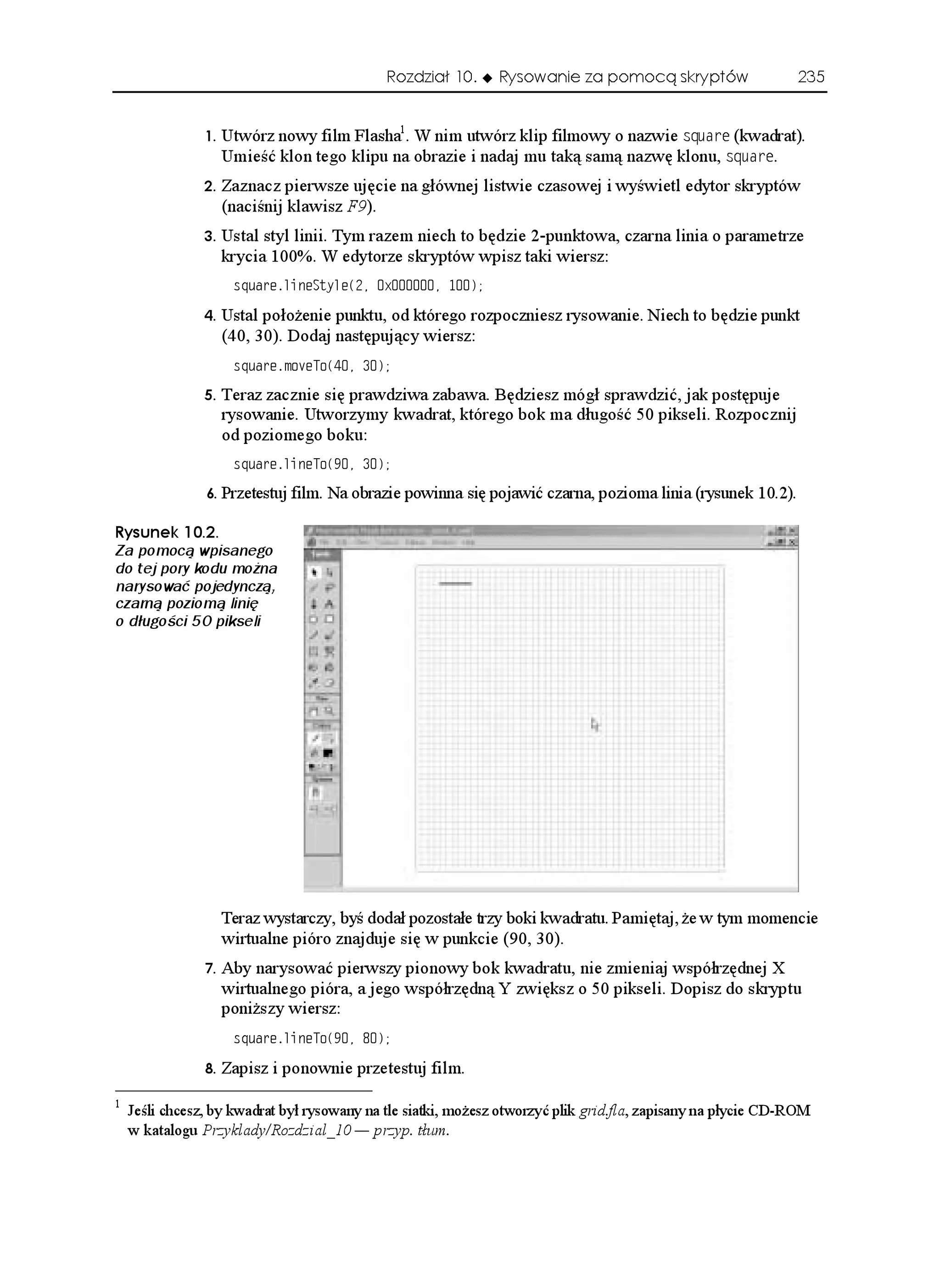Rozdział 10.      Rysowanie za pomocą skryptów                    235


                   Utwórz nowy film Flasha1. W nim utwórz klip filmowy o nazwie USWCTG (kwadrat).
                     Umieść klon tego klipu na obrazie i nadaj mu taką samą nazwę klonu, USWCTG.
                   Zaznacz pierwsze ujęcie na głównej listwie czasowej i wyświetl edytor skryptów
                     (naciśnij klawisz F9).
                   Ustal styl linii. Tym razem niech to będzie 2-punktowa, czarna linia o parametrze
                     krycia 100%. W edytorze skryptów wpisz taki wiersz:
                      USWCTGNKPG5V[NG
 Z 

                   Ustal poło enie punktu, od którego rozpoczniesz rysowanie. Niech to będzie punkt
                     (40, 30). Dodaj następujący wiersz:
                      USWCTGOQXG6Q
 

                   Teraz zacznie się prawdziwa zabawa. Będziesz mógł sprawdzić, jak postępuje
                     rysowanie. Utworzymy kwadrat, którego bok ma długość 50 pikseli. Rozpocznij
                     od poziomego boku:
                      USWCTGNKPG6Q
 

                   Przetestuj film. Na obrazie powinna się pojawić czarna, pozioma linia (rysunek 10.2).

4[UWPGM 
Za pomocą wpisanego
do tej pory kodu można
narysować pojedynczą,
czarną poziomą linię
o długości 50 pikseli




                     Teraz wystarczy, byś dodał pozostałe trzy boki kwadratu. Pamiętaj, e w tym momencie
                     wirtualne pióro znajduje się w punkcie (90, 30).
                   Aby narysować pierwszy pionowy bok kwadratu, nie zmieniaj współrzędnej X
                     wirtualnego pióra, a jego współrzędną Y zwiększ o 50 pikseli. Dopisz do skryptu
                     poni szy wiersz:
                      USWCTGNKPG6Q
 

                   Zapisz i ponownie przetestuj film.
1
    Jeśli chcesz, by kwadrat był rysowany na tle siatki, mo esz otworzyć plik grid.fla, zapisany na płycie CD-ROM
    w katalogu Przyklady/Rozdzial_10 — przyp. tłum.
 