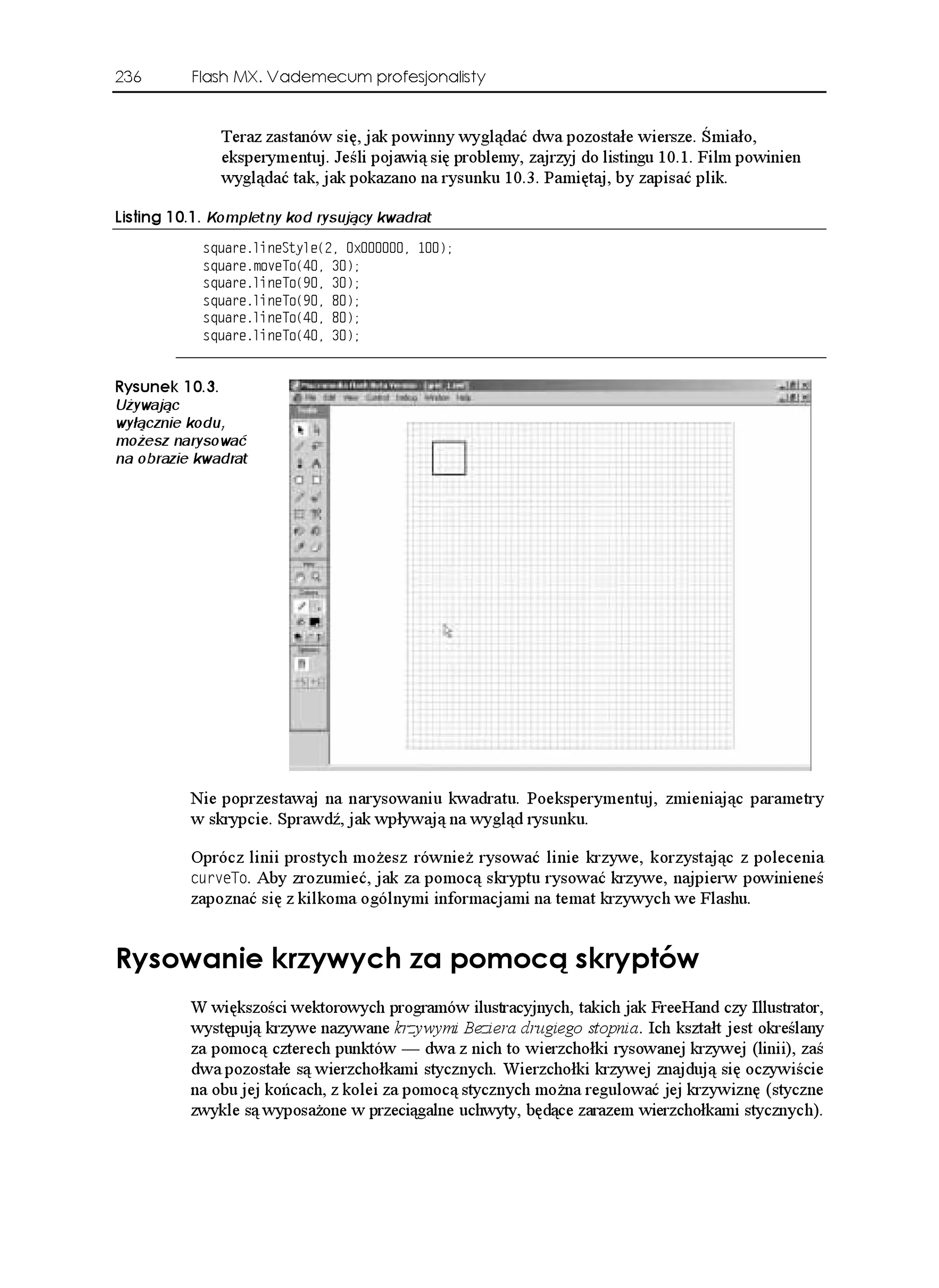 236       Flash MX. Vademecum profesjonalisty


              Teraz zastanów się, jak powinny wyglądać dwa pozostałe wiersze. Śmiało,
              eksperymentuj. Jeśli pojawią się problemy, zajrzyj do listingu 10.1. Film powinien
              wyglądać tak, jak pokazano na rysunku 10.3. Pamiętaj, by zapisać plik.

.KUVKPI  Kompletny kod rysujący kwadrat
            USWCTGNKPG5V[NG
 Z 
            USWCTGOQXG6Q
 
            USWCTGNKPG6Q
 
            USWCTGNKPG6Q
 
            USWCTGNKPG6Q
 
            USWCTGNKPG6Q
 


4[UWPGM 
Używając
wyłącznie kodu,
możesz narysować
na obrazie kwadrat




          Nie poprzestawaj na narysowaniu kwadratu. Poeksperymentuj, zmieniając parametry
          w skrypcie. Sprawdź, jak wpływają na wygląd rysunku.

          Oprócz linii prostych mo esz równie rysować linie krzywe, korzystając z polecenia
          EWTXG6Q. Aby zrozumieć, jak za pomocą skryptu rysować krzywe, najpierw powinieneś
          zapoznać się z kilkoma ogólnymi informacjami na temat krzywych we Flashu.


4[UQYCPKG MT[Y[EJ C RQOQEæ UMT[RVÎY
          W większości wektorowych programów ilustracyjnych, takich jak FreeHand czy Illustrator,
          występują krzywe nazywane krzywymi Beziera drugiego stopnia. Ich kształt jest określany
          za pomocą czterech punktów — dwa z nich to wierzchołki rysowanej krzywej (linii), zaś
          dwa pozostałe są wierzchołkami stycznych. Wierzchołki krzywej znajdują się oczywiście
          na obu jej końcach, z kolei za pomocą stycznych mo na regulować jej krzywiznę (styczne
          zwykle są wyposa one w przeciągalne uchwyty, będące zarazem wierzchołkami stycznych).
 