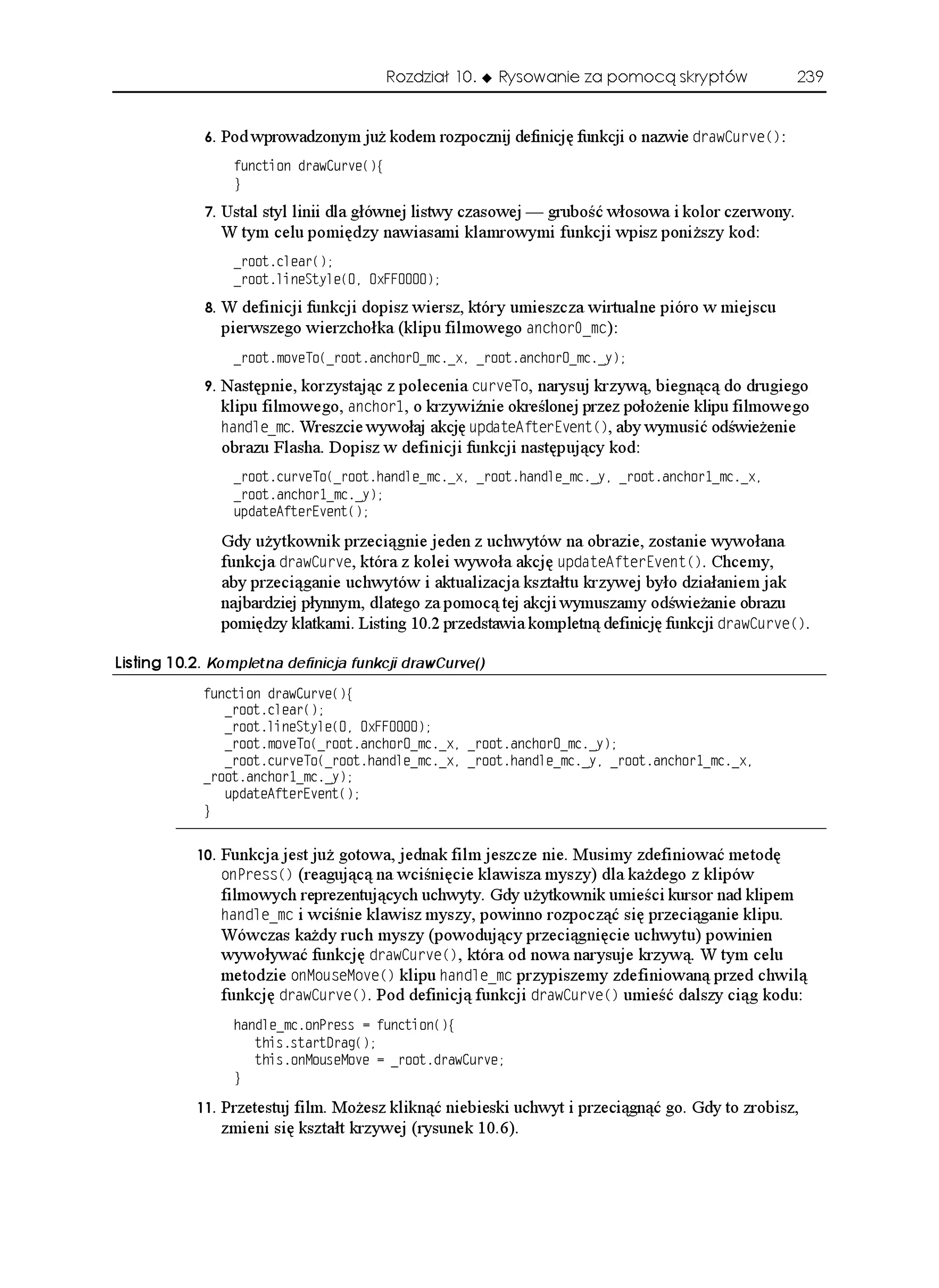 Rozdział 10.   Rysowanie za pomocą skryptów               239


               Pod wprowadzonym ju kodem rozpocznij definicję funkcji o nazwie FTCY%WTXG
:
                  HWPEVKQP FTCY%WTXG
]
                  _

               Ustal styl linii dla głównej listwy czasowej — grubość włosowa i kolor czerwony.
                 W tym celu pomiędzy nawiasami klamrowymi funkcji wpisz poni szy kod:
                  ATQQVENGCT

                  ATQQVNKPG5V[NG
 Z((

               W definicji funkcji dopisz wiersz, który umieszcza wirtualne pióro w miejscu
                 pierwszego wierzchołka (klipu filmowego CPEJQTAOE):
                  ATQQVOQXG6Q
ATQQVCPEJQTAOEAZ ATQQVCPEJQTAOEA[

               Następnie, korzystając z polecenia EWTXG6Q, narysuj krzywą, biegnącą do drugiego
                 klipu filmowego, CPEJQT, o krzywiźnie określonej przez poło enie klipu filmowego
                 JCPFNGAOE. Wreszcie wywołaj akcję WRFCVG#HVGT'XGPV
, aby wymusić odświe enie
                 obrazu Flasha. Dopisz w definicji funkcji następujący kod:
                  ATQQVEWTXG6Q
ATQQVJCPFNGAOEAZ ATQQVJCPFNGAOEA[ ATQQVCPEJQTAOEAZ
                  ATQQVCPEJQTAOEA[
                  WRFCVG#HVGT'XGPV


                 Gdy u ytkownik przeciągnie jeden z uchwytów na obrazie, zostanie wywołana
                 funkcja FTCY%WTXG, która z kolei wywoła akcję WRFCVG#HVGT'XGPV
. Chcemy,
                 aby przeciąganie uchwytów i aktualizacja kształtu krzywej było działaniem jak
                 najbardziej płynnym, dlatego za pomocą tej akcji wymuszamy odświe anie obrazu
                 pomiędzy klatkami. Listing 10.2 przedstawia kompletną definicję funkcji FTCY%WTXG
.

.KUVKPI  Kompletna definicja funkcji drawCurve()
            HWPEVKQP FTCY%WTXG
]
               ATQQVENGCT

               ATQQVNKPG5V[NG
 Z((
               ATQQVOQXG6Q
ATQQVCPEJQTAOEAZ ATQQVCPEJQTAOEA[
               ATQQVEWTXG6Q
ATQQVJCPFNGAOEAZ ATQQVJCPFNGAOEA[ ATQQVCPEJQTAOEAZ
            ATQQVCPEJQTAOEA[
               WRFCVG#HVGT'XGPV

            _


              Funkcja jest ju gotowa, jednak film jeszcze nie. Musimy zdefiniować metodę
                 QP2TGUU
 (reagującą na wciśnięcie klawisza myszy) dla ka dego z klipów
                 filmowych reprezentujących uchwyty. Gdy u ytkownik umieści kursor nad klipem
                 JCPFNGAOE i wciśnie klawisz myszy, powinno rozpocząć się przeciąganie klipu.
                 Wówczas ka dy ruch myszy (powodujący przeciągnięcie uchwytu) powinien
                 wywoływać funkcję FTCY%WTXG
, która od nowa narysuje krzywą. W tym celu
                 metodzie QP/QWUG/QXG
 klipu JCPFNGAOE przypiszemy zdefiniowaną przed chwilą
                 funkcję FTCY%WTXG
. Pod definicją funkcji FTCY%WTXG
 umieść dalszy ciąg kodu:
                  JCPFNGAOEQP2TGUU  HWPEVKQP
]
                     VJKUUVCTVTCI

                     VJKUQP/QWUG/QXG  ATQQVFTCY%WTXG
                  _

              Przetestuj film. Mo esz kliknąć niebieski uchwyt i przeciągnąć go. Gdy to zrobisz,
                 zmieni się kształt krzywej (rysunek 10.6).
 