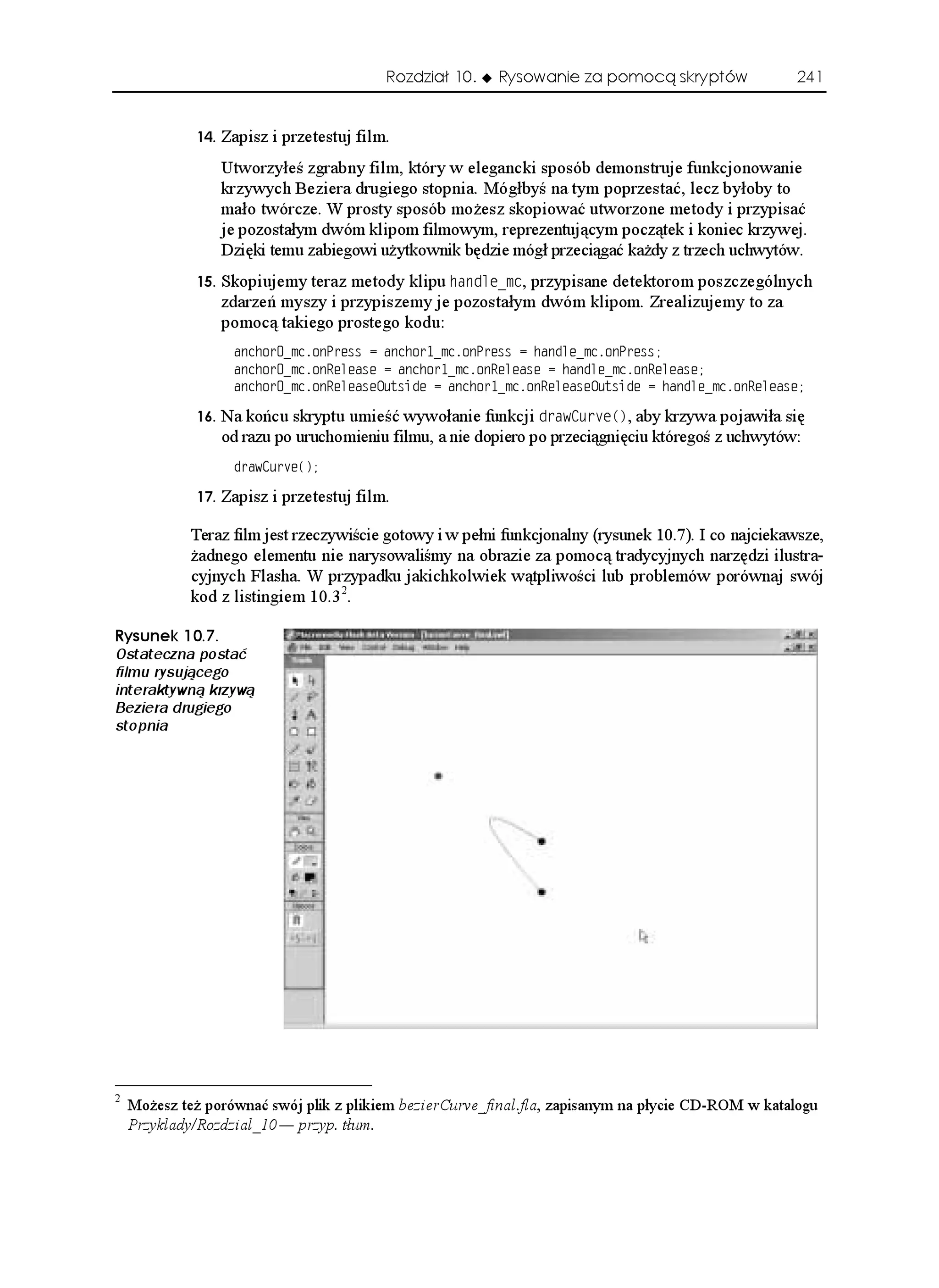 Rozdział 10.   Rysowanie za pomocą skryptów                241


                Zapisz i przetestuj film.
                   Utworzyłeś zgrabny film, który w elegancki sposób demonstruje funkcjonowanie
                   krzywych Beziera drugiego stopnia. Mógłbyś na tym poprzestać, lecz byłoby to
                   mało twórcze. W prosty sposób mo esz skopiować utworzone metody i przypisać
                   je pozostałym dwóm klipom filmowym, reprezentującym początek i koniec krzywej.
                   Dzięki temu zabiegowi u ytkownik będzie mógł przeciągać ka dy z trzech uchwytów.
                Skopiujemy teraz metody klipu JCPFNGAOE, przypisane detektorom poszczególnych
                   zdarzeń myszy i przypiszemy je pozostałym dwóm klipom. Zrealizujemy to za
                   pomocą takiego prostego kodu:
                    CPEJQTAOEQP2TGUU  CPEJQTAOEQP2TGUU  JCPFNGAOEQP2TGUU
                    CPEJQTAOEQP4GNGCUG  CPEJQTAOEQP4GNGCUG  JCPFNGAOEQP4GNGCUG
                    CPEJQTAOEQP4GNGCUG1WVUKFG  CPEJQTAOEQP4GNGCUG1WVUKFG  JCPFNGAOEQP4GNGCUG

                Na końcu skryptu umieść wywołanie funkcji FTCY%WTXG
, aby krzywa pojawiła się
                   od razu po uruchomieniu filmu, a nie dopiero po przeciągnięciu któregoś z uchwytów:
                    FTCY%WTXG


                Zapisz i przetestuj film.

             Teraz film jest rzeczywiście gotowy i w pełni funkcjonalny (rysunek 10.7). I co najciekawsze,
              adnego elementu nie narysowaliśmy na obrazie za pomocą tradycyjnych narzędzi ilustra-
             cyjnych Flasha. W przypadku jakichkolwiek wątpliwości lub problemów porównaj swój
             kod z listingiem 10.3 2.

4[UWPGM 
Ostateczna postać
filmu rysującego
interaktywną krzywą
Beziera drugiego
stopnia




2
    Mo esz te porównać swój plik z plikiem bezierCurve_final.fla, zapisanym na płycie CD-ROM w katalogu
    Przyklady/Rozdzial_10 — przyp. tłum.
 
