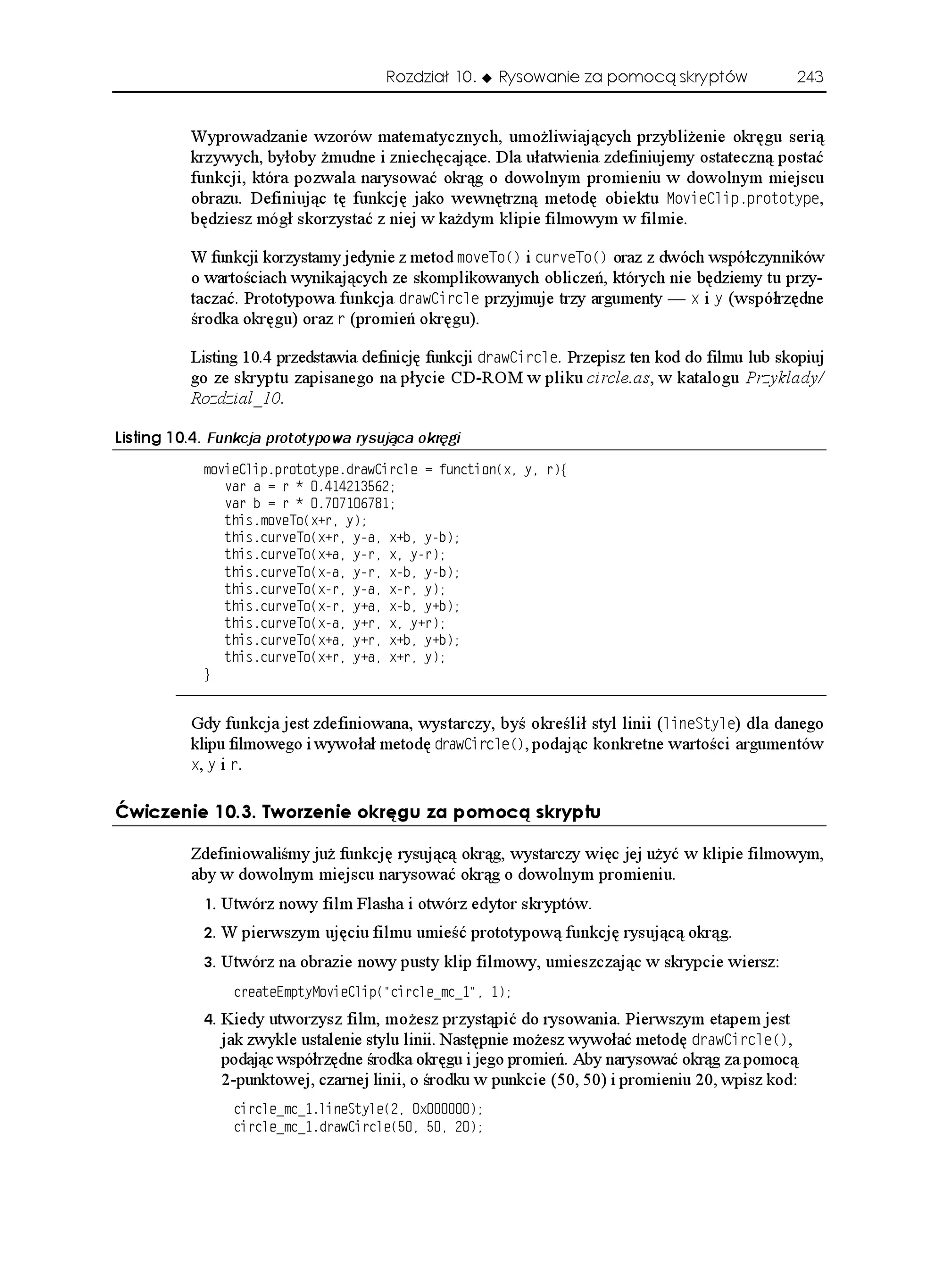 Rozdział 10.    Rysowanie za pomocą skryptów              243


          Wyprowadzanie wzorów matematycznych, umo liwiających przybli enie okręgu serią
          krzywych, byłoby mudne i zniechęcające. Dla ułatwienia zdefiniujemy ostateczną postać
          funkcji, która pozwala narysować okrąg o dowolnym promieniu w dowolnym miejscu
          obrazu. Definiując tę funkcję jako wewnętrzną metodę obiektu /QXKG%NKRRTQVQV[RG,
          będziesz mógł skorzystać z niej w ka dym klipie filmowym w filmie.

          W funkcji korzystamy jedynie z metod OQXG6Q
 i EWTXG6Q
 oraz z dwóch współczynników
          o wartościach wynikających ze skomplikowanych obliczeń, których nie będziemy tu przy-
          taczać. Prototypowa funkcja FTCY%KTENG przyjmuje trzy argumenty — Z i [ (współrzędne
          środka okręgu) oraz T (promień okręgu).

          Listing 10.4 przedstawia definicję funkcji FTCY%KTENG. Przepisz ten kod do filmu lub skopiuj
          go ze skryptu zapisanego na płycie CD-ROM w pliku circle.as, w katalogu Przyklady/
          Rozdzial_10.

.KUVKPI  Funkcja prototypowa rysująca okręgi
            OQXKG%NKRRTQVQV[RGFTCY%KTENG  HWPEVKQP
Z [ T]
               XCT C  T  