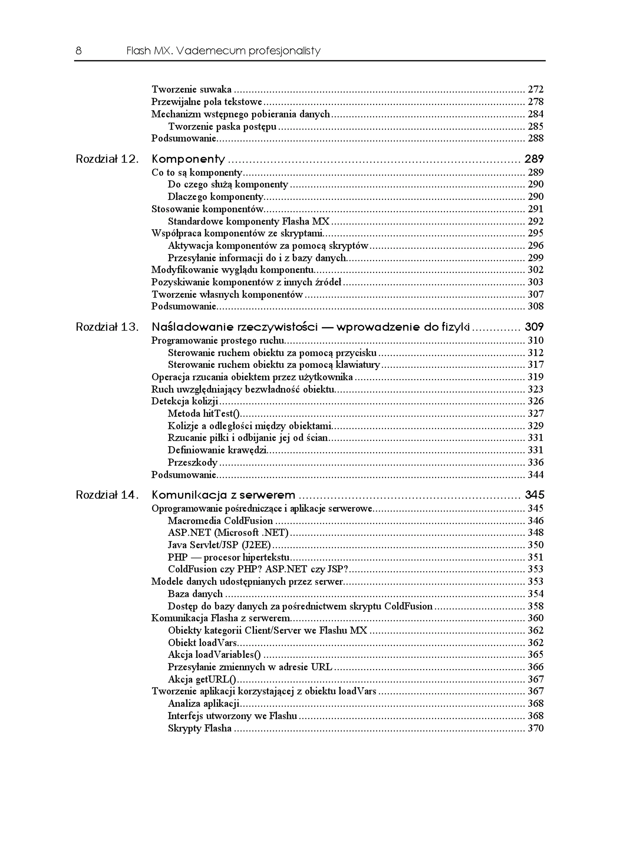 8        Flash MX. Vademecum profesjonalisty


               Tworzenie suwaka ................................................................................................... 272
               Przewijalne pola tekstowe ......................................................................................... 278
               Mechanizm wstępnego pobierania danych .................................................................. 284
                  Tworzenie paska postępu .................................................................................... 285
               Podsumowanie......................................................................................................... 288
Rozdział 12.   -QORQPGPV[  
               Co to są komponenty................................................................................................ 289
                   Do czego słu ą komponenty ................................................................................ 290
                   Dlaczego komponenty......................................................................................... 290
               Stosowanie komponentów......................................................................................... 291
                   Standardowe komponenty Flasha MX .................................................................. 292
               Współpraca komponentów ze skryptami..................................................................... 295
                   Aktywacja komponentów za pomocą skryptów ..................................................... 296
                   Przesyłanie informacji do i z bazy danych............................................................. 299
               Modyfikowanie wyglądu komponentu........................................................................ 302
               Pozyskiwanie komponentów z innych źródeł .............................................................. 303
               Tworzenie własnych komponentów ........................................................................... 307
               Podsumowanie......................................................................................................... 308
Rozdział 13.   0C NCFQYCPKG TGE[YKUVQ EK                               YRTQYCFGPKG FQ HK[MK  
               Programowanie prostego ruchu.................................................................................. 310
                  Sterowanie ruchem obiektu za pomocą przycisku .................................................. 312
                  Sterowanie ruchem obiektu za pomocą klawiatury ................................................. 317
               Operacja rzucania obiektem przez u ytkownika .......................................................... 319
               Ruch uwzględniający bezwładność obiektu................................................................. 323
               Detekcja kolizji ........................................................................................................ 326
                  Metoda hitTest()................................................................................................. 327
                  Kolizje a odległości między obiektami.................................................................. 329
                  Rzucanie piłki i odbijanie jej od ścian................................................................... 331
                  Definiowanie krawędzi........................................................................................ 331
                  Przeszkody ........................................................................................................ 336
               Podsumowanie......................................................................................................... 344
Rozdział 14.   -QOWPKMCELC  UGTYGTGO  
               Oprogramowanie pośredniczące i aplikacje serwerowe.................................................... 345
                  Macromedia ColdFusion ..................................................................................... 346
                  ASP.NET (Microsoft .NET) ................................................................................ 348
                  Java Servlet/JSP (J2EE) ...................................................................................... 350
                  PHP — procesor hipertekstu................................................................................ 351
                  ColdFusion czy PHP? ASP.NET czy JSP?............................................................ 353
               Modele danych udostępnianych przez serwer.............................................................. 353
                  Baza danych ...................................................................................................... 354
                  Dostęp do bazy danych za pośrednictwem skryptu ColdFusion ............................... 358
               Komunikacja Flasha z serwerem................................................................................ 360
                  Obiekty kategorii Client/Server we Flashu MX ..................................................... 362
                  Obiekt loadVars.................................................................................................. 362
                  Akcja loadVariables() ......................................................................................... 365
                  Przesyłanie zmiennych w adresie URL ................................................................. 366
                  Akcja getURL().................................................................................................. 367
               Tworzenie aplikacji korzystającej z obiektu loadVars .................................................. 367
                  Analiza aplikacji................................................................................................. 368
                  Interfejs utworzony we Flashu ............................................................................. 368
                  Skrypty Flasha ................................................................................................... 370
 