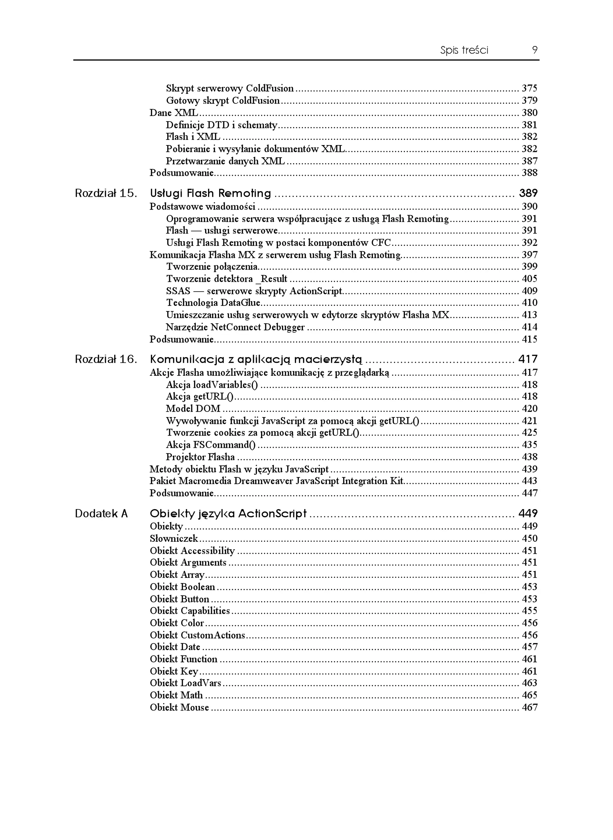 Spis treści                   9


                  Skrypt serwerowy ColdFusion ............................................................................. 375
                  Gotowy skrypt ColdFusion .................................................................................. 379
               Dane XML .............................................................................................................. 380
                  Definicje DTD i schematy................................................................................... 381
                  Flash i XML ...................................................................................................... 382
                  Pobieranie i wysyłanie dokumentów XML............................................................ 382
                  Przetwarzanie danych XML ................................................................................ 387
               Podsumowanie......................................................................................................... 388
Rozdział 15.   7U WIK (NCUJ 4GOQVKPI  
               Podstawowe wiadomości .......................................................................................... 390
                  Oprogramowanie serwera współpracujące z usługą Flash Remoting ........................ 391
                  Flash — usługi serwerowe................................................................................... 391
                  Usługi Flash Remoting w postaci komponentów CFC............................................ 392
               Komunikacja Flasha MX z serwerem usług Flash Remoting......................................... 397
                  Tworzenie połączenia.......................................................................................... 399
                  Tworzenie detektora _Result ............................................................................... 405
                  SSAS — serwerowe skrypty ActionScript............................................................. 409
                  Technologia DataGlue......................................................................................... 410
                  Umieszczanie usług serwerowych w edytorze skryptów Flasha MX........................ 413
                  Narzędzie NetConnect Debugger ......................................................................... 414
               Podsumowanie......................................................................................................... 415
Rozdział 16.   -QOWPKMCELC  CRNKMCELæ OCEKGT[UVæ  
               Akcje Flasha umo liwiające komunikację z przeglądarką ............................................ 417
                  Akcja loadVariables() ......................................................................................... 418
                  Akcja getURL().................................................................................................. 418
                  Model DOM ...................................................................................................... 420
                  Wywoływanie funkcji JavaScript za pomocą akcji getURL() .................................. 421
                  Tworzenie cookies za pomocą akcji getURL()....................................................... 425
                  Akcja FSCommand() .......................................................................................... 435
                  Projektor Flasha ................................................................................................. 438
               Metody obiektu Flash w języku JavaScript ................................................................. 439
               Pakiet Macromedia Dreamweaver JavaScript Integration Kit........................................ 443
               Podsumowanie......................................................................................................... 447
Dodatek A      1DKGMV[ Lú[MC #EVKQP5ETKRV  
               Obiekty ................................................................................................................... 449
               Słowniczek .............................................................................................................. 450
               Obiekt Accessibility ................................................................................................. 451
               Obiekt Arguments .................................................................................................... 451
               Obiekt Array............................................................................................................ 451
               Obiekt Boolean ........................................................................................................ 453
               Obiekt Button .......................................................................................................... 453
               Obiekt Capabilities ................................................................................................... 455
               Obiekt Color ............................................................................................................ 456
               Obiekt CustomActions.............................................................................................. 456
               Obiekt Date ............................................................................................................. 457
               Obiekt Function ....................................................................................................... 461
               Obiekt Key .............................................................................................................. 461
               Obiekt LoadVars ...................................................................................................... 463
               Obiekt Math ............................................................................................................ 465
               Obiekt Mouse .......................................................................................................... 467
 