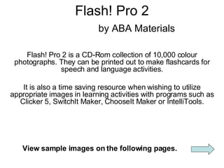 Flash! Pro 2   by ABA Materials Flash! Pro 2 is a CD-Rom collection of 10,000 colour photographs. They can be printed out to make flashcards for speech and language activities. It is also a time saving resource when wishing to utilize appropriate images in learning activities with programs such as Clicker 5, SwitchIt Maker, ChooseIt Maker or IntelliTools. View sample images on the following pages. 