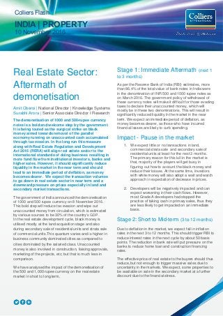 Colliers Flash
INDIA | PROPERTY
10 November 2016
Real Estate Sector:
Aftermath of
demonetisation
Amit Oberoi | National Director | Knowledge Systems
Surabhi Arora | Senior Associate Director I Research
The demonetisation of 1000 and 500-rupee currency
notes is a bold and welcome step by the government.
It is being touted as the surgical strike on black
money aimed towards removal of the parallel
economy running on unaccounted cash accumulated
through tax evasion. In the long run this measure
along with Real Estate Regulation and Development
Act 2016 (RERA) will align real estate sector to the
international standards of doing business resulting in
more fund flow from institutional investors, banks and
higher sales. However, it should significantly reduce
liquidity in the market in the near term and should
lead to an immediate period of deflation, as money
becomes dearer. We expect the transaction volumes
to go down in real estate sector in near term and a
downward pressure on prices especially in land and
secondary market transactions.
The government of India announced the demonetisation
of 1000 and 500 rupee currency on 8 November 2016.
This bold step will reduce tax evasion and wipe out
unaccounted money from circulation, which is estimated
by various sources to be 30% of the country’s GDP.
In the real estate development cycle, black money is
utilised mostly at the land acquisition stage and also
during secondary sale of residential units and strata sale
of commercial units.This quantum varies and is higher in
business community dominated cities as compared to
cities dominated by the salaried class. Unaccounted
money is also involved in construction, liaising approvals,
marketing of the projects, etc; but that is much less in
comparison.
We have analysed the impact of the demonetisation of
the 500 and 1,000 rupee currency on the real estate
market in short to long term.
Stage 1: Immediate Aftermath (next 1
to 3 months)
As per the Reserve Bank of India (RBI) estimates, more
than 86.4% of the total value of bank notes in India were
in the denomination of INR 500 and 1000 rupee notes as
on March 2016. The government policy of withdrawal of
these currency notes will make it difficult for those evading
taxes to declare their unaccounted money, which will
mostly be in these two denominations. This will result in
significantly reduced liquidity in the market in the near
term. We expect an immediate period of deflation, as
money becomes dearer, as those who have incurred
financial losses are likely to curb spending.
Impact - Pause in the market
1. We expect little or no transactions in land,
commercial strata sale and secondary sale of
residential units at least for the next 3 months.
The primary reason for this lull in the market is
that, majority of the players will get busy in
figuring out how to account the black money and
reduce their losses. At the same time, investors
with white money will also adopt a wait and watch
approach in expectation of decrease in prices.
2. Developers will be negatively impacted and can
expect worsening in their cash flows. However,
most Grade A developers had stopped the
practice of taking cash in primary sales, thus they
are less likely to get impacted on an immediate
basis.
Stage 2: Short to Mid-term (3 to 12 months)
Due to deflation in the market, we expect fall in inflation
rates in the next 3 to 12 months. This should trigger RBI to
reduce interest rates in the next cycle by about 50 basis
points. The reduction in bank rate will put pressure on the
banks to reduce home loan and construction financing
rates.
The effective price of real estate to the buyers should thus
reduce, but not enough to trigger massive sales due to
uncertainty in the markets. We expect, some properties to
be available on sale in the secondary market at a further
discount due to the financial stress.
 