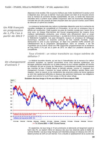 FLASH – ETUDES, VEILLE & PROSPECTIVE – N°160, septembre 2011


                                      dépenses et de recettes. Elle ne pourra d’ailleurs pas inciter durablement le secteur privé
                                      à dépenser plus, tant que ce dernier n’aura pas assaini son bilan et se trouvera encore
                                      sous la menace de ponctions fiscales substantielles. De plus, la rareté des ressources
                                      naturelles tend à contenir toute velléité d’expansion dans les économies développées,
                                      l’envolée des prix des produits de base amputant alors leur pouvoir d’achat, avant même
                                      de retrouver un rythme de croisière.

                                        La croissance tendancielle des nations occidentales dépendra aussi de la recherche de
Un PIB français                       nouvelles stratégies de compétitivité et d’innovation, ce qui est un processus long et
en progression                        difficile par construction. Cette question se pose de manière cruciale pour l’avenir de la
                                      zone euro, où chaque Etat-membre doit trouver progressivement les moyens d’une
de 1,7% l’an à                        meilleure spécialisation productive, pour s’insérer plus efficacement dans un projet
partir de 2013 ?                      européen de « reconvergence économique », au-delà de la forme éventuelle que prendra
                                      le fédéralisme budgétaire. Les pays émergents, toujours en processus de rattrapage
                                      économique, devraient en revanche continuer de tirer l’activité mondiale. L’Asie
                                      demeurerait la zone la plus dynamique, en dépit d’un potentiel d’offre amoindri par
                                      l’affaiblissement de la progression démographique. Dans ce contexte, il est fait
                                      l’hypothèse que la France verrait son PIB s’approcher progressivement de sa tendance
                                      de long terme (1,7% par an) à partir de 2013, en dépit d’un problème structurel de
                                      compétitivité.

                                       Taux d’intérêt : un retour transitoire au risque extrême de
                                      déflation ?
                                      La débâcle boursière récente, qui est due à l’intensification de la menace d’un défaut
 Un changement                      souverain européen, au spectre concomitant d’une crise bancaire systèmique, aux
 d’univers ?                        blocages politiques américains sur la dette publique et aux craintes réitérées de rechute
                                    en récession de part et d’autre de l’Atlantique, a profondément modifié l’environnement
                                    des marchés de taux d’intérêt depuis la période estivale, comme s’il s’agissait d’un
                                    changement d’univers. L’aversion au risque extrême de déflation semble même avoir
                                    réapparu, dans la mesure où les rendements des emprunts publics de bonne signature
                                    se sont très rapidement effondrés en dessous des planchers historiques, ces obligations
                                    jouant, tout comme l’or ou le Franc suisse, le rôle de valeur refuge.
                                 Evolution des taux longs à 10 ans aux USA et en France depuis 1996
      EN %
     7,5

     7,0

     6,5

     6,0

     5,5
                                                                                                                                                                       Taux d'intérêt en %

     5,0

     4,5

     4,0

     3,5

     3,0

     2,5
            Inflation de long terme USA : 2,5%
     2,0
            Inflation de long terme UEM : 2%
     1,5
           01/01/1996   15/05/1997   27/09/1998   09/02/2000   23/06/2001   05/11/2002   19/03/2004   01/08/2005   14/12/2006   27/04/2008   09/09/2009   22/01/2011

                                                     Tx 10 ans USA               OAT 10 ans France

                                       En septembre, les taux longs à 10 ans américains et allemands ont largement cassé la
                                      barre des 2%, se repliant même en dessous des plus bas observés après la faillite de
                                      Lehman Brother. Les taux longs français sont retombés presque en dessous de 2,5%. Ils
                                      étaient proches de 3,8% en avril dernier. Il en a résulté un aplatissement de la courbe des
                                                                                                                                                                  10
 
