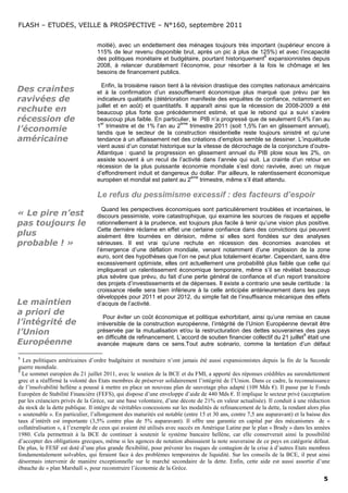 FLASH – ETUDES, VEILLE & PROSPECTIVE – N°160, septembre 2011


                                  moitié), avec un endettement des ménages toujours très important (supérieur encore à
                                  115% de leur revenu disponible brut, après un pic à plus de 125%) et avec l’incapacité
                                                                                                 8
                                  des politiques monétaire et budgétaire, pourtant historiquement expansionnistes depuis
                                  2008, à relancer durablement l’économie, pour résorber à la fois le chômage et les
                                  besoins de financement publics.

                                    Enfin, la troisième raison tient à la révision drastique des comptes nationaux américains
Des craintes                      et à la confirmation d’un essoufflement économique plus marqué que prévu par les
ravivées de                       indicateurs qualitatifs (détérioration manifeste des enquêtes de confiance, notamment en
                                  juillet et en août) et quantitatifs. Il apparaît ainsi que la récession de 2008-2009 a été
rechute en                        beaucoup plus forte que précédemment estimé, et que le rebond qui a suivi s’avère
récession de                      beaucoup plus faible. En particulier, le PIB n’a progressé que de seulement 0,4% l’an au
                                    er                               ème
                                  1 trimestre et de 1% l’an au 2          trimestre 2011 (soit 1,5% l’an en glissement annuel),
l’économie                        tandis que le secteur de la construction résidentielle reste toujours sinistré et qu’une
américaine                        tendance à un affaissement net des créations d’emplois semble se dessiner. L’inquiétude
                                  vient aussi d’un constat historique sur la vitesse de décrochage de la conjoncture d’outre-
                                  Atlantique : quand la progression en glissement annuel du PIB ploie sous les 2%, on
                                  assiste souvent à un recul de l’activité dans l’année qui suit. La crainte d’un retour en
                                  récession de la plus puissante économie mondiale s’est donc ravivée, avec un risque
                                  d’effondrement induit et dangereux du dollar. Par ailleurs, le ralentissement économique
                                                                           ème
                                  européen et mondial est patent au 2          trimestre, même s’il était attendu.

                                  Le refus du pessimisme excessif : des facteurs d’espoir
                                    Quand les perspectives économiques sont particulièrement troublées et incertaines, le
« Le pire n’est                   discours pessimiste, voire catastrophique, qui examine les sources de risques et appelle
pas toujours le                   rationnellement à la prudence, est toujours plus facile à tenir qu’une vision plus positive.
                                  Cette dernière réclame en effet une certaine confiance dans des convictions qui peuvent
plus                              aisément être tournées en dérision, même si elles sont fondées sur des analyses
probable ! »                      sérieuses. Il est vrai qu’une rechute en récession des économies avancées et
                                  l’émergence d’une déflation mondiale, venant notamment d’une implosion de la zone
                                  euro, sont des hypothèses que l’on ne peut plus totalement écarter. Cependant, sans être
                                  excessivement optimiste, elles ont actuellement une probabilité plus faible que celle qui
                                  impliquerait un ralentissement économique temporaire, même s’il se révèlait beaucoup
                                  plus sévère que prévu, du fait d’une perte général de confiance et d’un report transitoire
                                  des projets d’investissements et de dépenses. Il existe a contrario une seule certitude : la
                                  croissance réelle sera bien inférieure à la celle anticipée antérieurement dans les pays
                                  développés pour 2011 et pour 2012, du simple fait de l’insuffisance mécanique des effets
Le maintien                       d’acquis de l’activité.
a priori de
                                     Pour éviter un coût économique et politique exhorbitant, ainsi qu’une remise en cause
l’intégrité de                    irréversible de la construction européenne, l’intégrité de l’Union Européenne devrait être
l’Union                           préservée par la mutualisation et/ou la restructuration des dettes souveraines des pays
                                                                                                                       9
                                  en difficulté de refinancement. L’accord de soutien financier collectif du 21 juillet était une
Européenne                        avancée majeure dans ce sens.Tout autre scénario, comme la tentation d’un défaut

8
  Les politiques américaines d’ordre budgétaire et monétaire n’ont jamais été aussi expansionnistes depuis la fin de la Seconde
guerre mondiale.
9
  Le sommet européen du 21 juillet 2011, avec le soutien de la BCE et du FMI, a apporté des réponses crédibles au surendettement
grec et a réaffirmé la volonté des Etats membres de préserver solidairement l’intégrité de l’Union. Dans ce cadre, la reconnaissance
de l’insolvabilité hellène a poussé à mettre en place un nouveau plan de sauvetage plus adapté (109 Mds €). Il passe par le Fonds
Européen de Stabilité Financière (FEFS), qui dispose d’une enveloppe d’aide de 440 Mds €. Il implique le secteur privé (acceptation
par les créanciers privés de la Grèce, sur une base volontaire, d’une décote de 21% en valeur actualisée). Il conduit à une réduction
du stock de la dette publique. Il intègre de véritables concessions sur les modalités de refinancement de la dette, la rendant alors plus
« soutenable ». En particulier, l’allongement des maturités est notable (entre 15 et 30 ans, contre 7,5 ans auparavant) et la baisse des
taux d’intérêt est importante (3,5% contre plus de 5% auparavant). Il offre une garantie en capital par des mécanismes de «
collatéralisation », à l’exemple de ceux qui avaient été utilisés avec succès en Amérique Latine par le plan « Brady » dans les années
1980. Cela permettrait à la BCE de continuer à soutenir le système bancaire hellène, car elle conserverait ainsi la possibilité
d’accepter des obligations grecques, même si les agences de notation abaissaient la note souveraine de ce pays en catégorie défaut.
De plus, le FESF est doté d’une plus grande flexibilité, pour prévenir les risques de contagion de la crise à d’autres Etats membres
fondamentalement solvables, qui feraient face à des problèmes temporaires de liquidité. Sur les conseils de la BCE, il peut ainsi
désormais intervenir de manière exceptionnelle sur le marché secondaire de la dette. Enfin, cette aide est aussi assortie d’une
ébauche de « plan Marshall », pour reconstruire l’économie de la Grèce.
                                                                                                                                      5
 