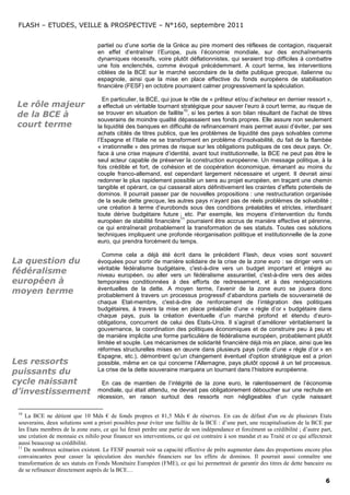 FLASH – ETUDES, VEILLE & PROSPECTIVE – N°160, septembre 2011


                                   partiel ou d’une sortie de la Grèce au pire moment des réflexes de contagion, risquerait
                                   en effet d’entraîner l’Europe, puis l’économie mondiale, sur des enchaînements
                                   dynamiques récessifs, voire plutôt déflationnistes, qui seraient trop difficiles à combattre
                                   une fois enclenchés, comme évoqué précédemment. A court terme, les interventions
                                   ciblées de la BCE sur le marché secondaire de la dette publique grecque, italienne ou
                                   espagnole, ainsi que la mise en place effective du fonds européens de stabilisation
                                   financière (FESF) en octobre pourraient calmer progressivement la spéculation.

                                     En particulier, la BCE, qui joue le rôle de « prêteur et/ou d’acheteur en dernier ressort »,
 Le rôle majeur                    a effectué un véritable tournant stratégique pour sauver l’euro à court terme, au risque de
                                                                      10
 de la BCE à                       se trouver en situation de faillite , si les pertes à son bilan résultant de l'achat de titres
                                   souverains de moindre qualité dépassaient ses fonds propres. Elle assure non seulement
 court terme                       la liquidité des banques en difficulté de refinancement mais permet aussi d’éviter, par ses
                                   achats ciblés de titres publics, que les problèmes de liquidité des pays solvables comme
                                   l’Espagne et l’Italie ne se transforment en problème d’insolvabilité, du fait de la flambée
                                   « irrationnelle » des primes de risque sur les obligations publiques de ces deux pays. Or,
                                   face à une crise majeure d’identité, avant tout institutionnelle, la BCE ne peut pas être le
                                   seul acteur capable de préserver la construction européenne. Un message politique, à la
                                   fois crédible et fort, de cohésion et de coopération économique, émanant au moins du
                                   couple franco-allemand, est cependant largement nécessaire et urgent. Il devrait ainsi
                                   redonner le plus rapidement possible un sens au projet européen, en traçant une chemin
                                   tangible et opérant, ce qui casserait alors définitivement les craintes d’effets potentiels de
                                   dominos. Il pourrait passer par de nouvelles propositions : une restructuration organisée
                                   de la seule dette grecque, les autres pays n’ayant pas de réels problèmes de solvabilité ;
                                   une création à terme d’eurobonds sous des conditions préalables et strictes, interdisant
                                   toute dérive budgétaire future ; etc. Par exemple, les moyens d’intervention du fonds
                                                                     11
                                   européen de stabilité financière pourraient être accrus de manière effective et pérenne,
                                   ce qui entraînerait probablement la transformation de ses statuts. Toutes ces solutions
                                   techniques impliquent une profonde réorganisation politique et institutionnelle de la zone
                                   euro, qui prendra forcément du temps.

                                     Comme cela a déjà été écrit dans le précédent Flash, deux voies sont souvent
La question du                     évoquées pour sortir de manière solidaire de la crise de la zone euro : se diriger vers un
                                   véritable fédéralisme budgétaire, c'est-à-dire vers un budget important et intégré au
fédéralisme                        niveau européen, ou aller vers un fédéralisme assurantiel, c'est-à-dire vers des aides
européen à                         temporaires conditionnées à des efforts de redressement, et à des renégociations
                                   éventuelles de la dette. A moyen terme, l’avenir de la zone euro se jouera donc
moyen terme                        probablement à travers un processus progressif d’abandons partiels de souveraineté de
                                   chaque Etat-membre, c'est-à-dire de renforcement de l’intégration des politiques
                                   budgétaires, à travers la mise en place préalable d’une « règle d’or » budgétaire dans
                                   chaque pays, puis la création éventuelle d’un marché profond et étendu d’euro-
                                   obligations, concurrent de celui des Etats-Unis. Il s’agirait d’améliorer véritablement la
                                   gouvernance, la coordination des politiques économiques et de construire peu à peu et
                                   de manière implicite une forme particulière de fédéralisme européen, probablement plutôt
                                   limitée et souple. Les mécanismes de solidarité financière déjà mis en place, ainsi que les
                                   réformes structurelles mises en œuvre dans plusieurs pays (vote d’une « règle d’or » en
                                   Espagne, etc.), démontrent qu’un changement éventuel d'option stratégique est a priori
Les ressorts                       possible, même en ce qui concerne l’Allemagne, pays plutôt opposé à un tel processus.
puissants du                       La crise de la dette souveraine marquera un tournant dans l’histoire européenne.

cycle naissant                       En cas de maintien de l’intégrité de la zone euro, le ralentissement de l’économie
d’investissement                   mondiale, qui était attendu, ne devrait pas obligatoirement déboucher sur une rechute en
                                   récession, en raison surtout des ressorts non négligeables d’un cycle naissant

 10
    La BCE ne détient que 10 Mds € de fonds propres et 81,5 Mds € de réserves. En cas de défaut d'un ou de plusieurs Etats
 souverains, deux solutions sont a priori possibles pour éviter une faillite de la BCE : d’une part, une recapitalisation de la BCE par
 les Etats membres de la zone euro, ce qui lui ferait perdre une partie de son indépendance et forcément sa crédibilité ; d’autre part,
 une création de monnaie ex nihilo pour financer ses interventions, ce qui est contraire à son mandat et au Traité et ce qui affecterait
 aussi beaucoup sa crédibilité.
 11
    De nombreux scénarios existent. Le FESF pourrait voir sa capacité effective de prêts augmenter dans des proportions encore plus
 convaincantes pour casser la spéculation des marchés financiers sur les effets de dominos. Il pourrait aussi connaître une
 transformation de ses statuts en Fonds Monétaire Européen (FME), ce qui lui permettrait de garantir des titres de dette bancaire ou
 de se refinancer directement auprès de la BCE…
                                                                                                                                     6
 