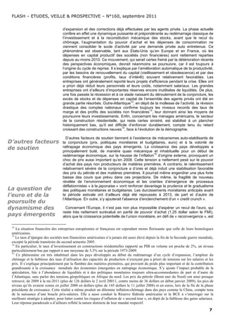 FLASH – ETUDES, VEILLE & PROSPECTIVE – N°160, septembre 2011


                                    d’expansion et des corrections déjà effectuées par les agents privés. La phase actuelle
                                    confère en effet une dynamique puissante et prépondérante au redémarrage classique de
                                    l’investissement et à la reconstitution mécanique des stocks, avant que le recul du
                                    chômage, l’augmentation du pouvoir d’achat et les dépenses de consommation ne
                                    viennent consolider le socle d’activité par une demande privée auto entretenue. Ce
                                    phénomène est observable, tant aux Etats-Unis qu’en Europe et en France, où les
                                    dépenses en capital productif des sociétés (non financières) sont nettement reparties
                                    depuis au moins 2010. Ce mouvement, qui serait certes freiné par la détérioration récente
                                    des perspectives économiques, devrait néanmoins se poursuivre, car il est toujours à
                                    l’origine du cycle de reprise. Il s’explique par l’amélioration automatique de la productivité,
                                    par les besoins de renouvellement du capital (vieillissement et obsolescence) et par des
                                    conditions financières (profits, taux d’intérêt) souvent relativement favorables. Les
                                    entreprises ont généralement reporté leurs projets d’efficience pendant la crise. Elles ont
                                    a priori déjà réduit leurs personnels et leurs coûts, notamment salariaux. Les grandes
                                    entreprises ont d’ailleurs d’importantes réserves encore inutilisées de liquidités. De plus,
                                    une fois passée la récession et à ce stade naissant du déroulement de la conjoncture, les
                                    excès de stocks et de dépenses en capital de l’ensemble des agents privés ont été en
                                                                                12
                                    grande partie résorbés. Outre-Atlantique , en dépit de la mollesse de l’activité, la révision
                                    drastique des comptes nationaux confirme toujours les niveaux records des taux de
                                                                                            13
                                    marge et des profits des sociétés non financières , leur donnant ainsi les moyens de
                                    poursuivre leurs investissements. Enfin, concernant les ménages américains, le secteur
                                    de la construction résidentielle, qui reste certes sinistré, est stabilisé à un plancher
                                    historiquement bas, qu’il est difficile d’enfoncer durablement, compte tenu du retard
                                                                           14
                                    croissant des constructions neuves , face à l’évolution de la démographie.

                                      D’autres facteurs de soutien tiennent à l’existence de mécanismes auto-stabilisants de
D’autres facteurs                   la conjoncture (prix, politiques monétaires et budgétaires, euro) et à la volonté de
de soutien                          rattrapage économique des pays émergents. La croissance des pays développés a
                                    principalement buté, de manière quasi mécanique et inhabituelle pour un début de
                                                                                             15
                                    redémarrage économique, sur la hausse de l’inflation d’origine externe, provoquant un
                                    choc de prix aussi important qu’en 2008. Cette tension a nettement pesé sur le pouvoir
                                    d’achat des pays non producteurs de matières premières. A contrario, le ralentissement
                                    relativement sévère de la conjoncture a d’ores et déjà induit une stabilisation favorable
                                    des prix du pétrole et des matières premières. Il pourrait même engendrer une plus forte
                                    baisse des cours que prévu dans ces projections. De même, la fragilité de nouveau
                                    révélée de l’environnement économique et les craintes d’émergence de processus
                                    déflationnistes « à la japonaise » vont renforcer davantage la prudence et le gradualisme
La question de                      des politiques monétaires et budgétaires. Les durcissements monétaires anticipés avant
l’euro et de la                     la période estivale ont d’ailleurs déjà été repoussés à 2013, de part et d’autre de
                                    l’Atlantique. En outre, s’y ajouterait l’absence d’enclenchement d’un « credit crunch ».
poursuite du
dynamisme des                         Concernant l’Europe, il n’est pas non plus impossible d’espérer un recul de l’euro, qui
                                    reste très nettement surévalué en parité de pouvoir d’achat (1,25 dollar selon le FMI),
pays émergents                      alors que la croissance potentielle de l’union monétaire, en défi de « reconvergence », est

 12
    La situation financière des entreprises européennes et françaises est cependant moins florissante que celle de leurs homologues
 américaines.
 13
    Le taux d’épargne des sociétés non financières américaines n’a jamais été aussi élevé depuis la fin de la Seconde guerre mondiale,
 excepté la période transitoire du second semestre 2005.
 14
    En particulier, le taux d’investissement en constructions résidentielles rapporté au PIB en volume est proche de 2%, un niveau
 particulièrement bas par rapport à une moyenne de 5,3% sur la période 1973-2009.
 15
    Ce phénomène est très inhabituel dans les pays développés au début du redémarrage d’un cycle d’expansion, l’ampleur du
 chômage et la faiblesse des taux d’utilisation des capacités de production n’exerçant pas a priori de tensions sur les salaires et les
 prix. Il s’explique principalement par la flambée des matières premières, qui provient du poids plus important et de la contribution
 grandissante à la croissance mondiale des économies émergentes en rattrapage économique. S’y ajoute l’impact probable de la
 spéculation, liée à l’abondance de liquidités et à des politiques monétaires toujours ultra-accommodantes de part et d’autre de
 l’Atlantique, sans parler des tensions géopolitiques en Afrique du nord. Les prix du pétrole (Brent mer du Nord) ont ainsi presque
 retrouvé, de 2009 à la mi-2011 (plus de 126 dollars le 2 avril 20011, contre moins de 36 dollars en début janvier 2009), les pics de
 niveau qu’ils avaient connu en juillet 2008 en dollars (plus de 145 dollars le 11 juillet 2008) et en euros, lors de la fin de la phase
 précédente de croissance. Cette réalité a même produit un dilemme inflation-chômage dans des pays comme la Chine, compte tenu
 de la naissance d’une boucle prix-salaires. Elle a aussi conduit la Réserve fédérale américaine et la BCE à s’interroger sur la
 meilleure stratégie à adopter, pour lutter contre les risques d’inflation de « second tour », en dépit de la faiblesse des gains salariaux.
 Leur réponse paradoxale a d’ailleurs reflété la nature distincte de leur mandat respectif.
                                                                                                                                         7
 
