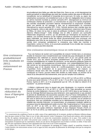 FLASH – ETUDES, VEILLE & PROSPECTIVE – N°160, septembre 2011


                                  structurellement plus faible que celle des Etats-Unis. Dans ce cas, un tel réajustement de
                                  parité permettrait un rééquilibrage plus aisé des comptes publics des pays en difficulté de
                                  compétitivité, tout en bénéficiant à l’ensemble de la zone euro. En outre, au Japon, les
                                  catastrophes successives ont probablement joué un rôle non négligeable dans la baisse
                                  du rythme d’activité mondiale au premier semestre 2011, désorganisant au minimum de
                                  nombreuses chaînes de production. La reconstruction du pays et la reprise progressive
                                  des activités industrielles pourraient relancer transitoirement la conjoncture mondiale,
                                  après une période de net passage à vide, par la redynamisation du commerce
                                  international au second semestre 2011. Enfin, l’activité demeure bien orientée dans les
                                  pays émergents, même si elle ralentit, en partie volontairement, notamment dans l’Empire
                                  du Milieu, en raison de la mise en place de politiques monétaires restrictives, avec un
                                                             16
                                  dilemme inflation-change . Cette stratégie vise en effet à prévenir une surchauffe
                                  inflationniste dangereuse à terme, qui est alimentée par l’émergence de boucles prix-
                                  salaires. Les moindres tensions sur les matières premières lui apportent récemment un
                                  appui indéniable, qui devrait limiter les efforts gouvernementaux pour provoquer une
                                  décélération plus forte de ces économies. Ainsi, le dynamisme de la demande intérieure
                                  semble donc compenser partiellement la croissance plus faible des marchés à
                                  l’exportation, surtout en Chine, où la poursuite paradoxale d’une envolée des nouveaux
                                  crédits bancaires peut être observée.

                                  Une croissance économique revue en nette baisse
                                    Tous ces facteurs de soutien sont susceptibles de conjurer l’entrée dans un processus
Une croissance                    durable de récession mais n’empêcheraient pas l’activité des pays développés de ralentir
probablement                      probablement très nettement au second semestre 2011 et sur une grande partie de
                                  l’année 2012, pour les raisons évoquées précédemment. En particulier, la prudence
très modeste en                   s’impose indubitablement en matière de prévisions, car les décisions politiques (types de
2012,                             solution et rapidité), tant européennes qu’américaines, vont vraisemblablement jouer un
                                  rôle central sur les perspectives économiques, dans un contexte pré-électoral pour de
notamment en                      nombreux pays et de situation larvée de « conflit-coopération » dans la zone euro.
France                            L’hypothèse d’une amélioration de la gouvernance européenne est majeure. La
                                  croissance devrait donc être très modeste de part et d’autre de l’Atlantique et, par
                                  conséquent en France, pouvant même être révisée en nette baisse, en fonction de la
                                  nature et du déroulement des évènements, ainsi que de l’ampleur de la défiance.

                                    Le PIB américain augmenterait de seulement 1,5% en 2011 et 1,8% en 2012. Le PIB de
                                  la zone euro serait d’environ 1,7% en 2011 et de 1,1% en 2012, tout comme celui de la
                                  France, hormis en 2011, où il ne progresserait que de 1,6%, en dépit du rebond vif et
                                             17
                                  transitoire du premier trimestre.

                                    L’inflation s’atténuerait dans la plupart des pays développés. La moyenne annuelle
 Une marge de                     passerait en France de 2,1% en 2011 à 1,6% en 2012. Cela permettrait au pouvoir
 réduction du                     d’achat de croître faiblement, d’environ 0,8% l’an en 2011-2012 dans le cas français. Le
                                  taux de chômage fléchirait beaucoup plus lentement, voire augmenterait un peu pendant
 taux d’épargne                   la période de décélération des économies avancées. Pour la France métropolitaine, il se
 français ?                       stabiliserait autour de 9,2% en 2012, contre 9,1% en 2011. L’investissement productif, en
                                  lien avec le rebond de la productivité, resterait le moteur de l’activité, tout en perdant en
                                  dynamisme, face aux inquiétudes suscitées par le ralentissement économique et par la
                                  volatilité des marchés financiers. La consommation, en progression modérée, pâtirait du
                                  processus long de désendettement public et privé. Elle n’augmenterait en France que de
                                  0,6% en 2011 et de 0,8% en 2012, une évolution particulièrement modeste en
                                  comparaison des cycles antérieurs. Cependant, le taux d’épargne français (16,2% en
                                  2011 et 16,1% en 2012), qui reste supérieur de plus d’un point de revenu disponible brut

 16
    Le resserrement des conditions d’accès au crédit, source d’une appréciation de la monnaie, produit un dilemme inflation-change
 dans des pays comme la Chine. Dans ce cas, la lutte, déjà amorcée, contre l’émergence d’une boucle prix-salaires, attire davantage
 les flux de capitaux internationaux sur le sol chinois, en raison des resserrements monétaires de ce pays. Cela conduit à une
 alimentation paradoxale du crédit. Cela pourrait aussi conduire à une appréciation importante du yuan, contraire à la stratégie
 mercantiliste d’expansion par les exportations, basées sur une devise chroniquement sous-évaluée et arrimée au dollar. Il faut noter
 que 38% des exportations chinoises sont à destination des Etats-Unis et de l’Union européenne.
 17
    Ce rythme élevé du premier trimestre 2011 était la conséquence du rattrapage de l’impact négatif, au quatrième trimestre de
 l’année dernière, des mouvements sociaux et de la vague de froid, sans parler du phénomène de déstockage mené par les entreprises
 à cette époque.
                                                                                                                                  8
 