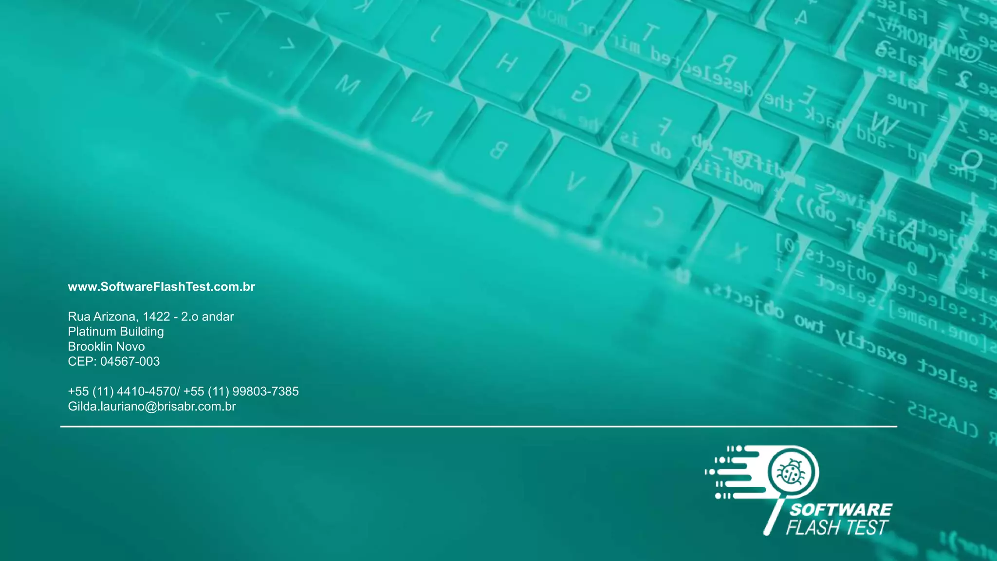 www.SoftwareFlashTest.com.br
Rua Arizona, 1422 - 2.o andar
Platinum Building
Brooklin Novo
CEP: 04567-003
+55 (11) 4410-4570/ +55 (11) 99803-7385
Gilda.lauriano@brisabr.com.br
 