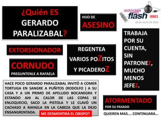 ¿Quién ES GERARDO PARALIZABAL?0001HIJO DE ASESINO08 DE JULIO DE 2010TRABAJA POR SU CUENTA,  SIN PATRONEZ, MUCHO MENOS JEFEZ. REGENTEAVARIOS POZITOS Y PICADEROZEXTORSIONADORCORNUDO,PREGUNTENLE A RAFAELAHACE POCO GERARDO PARALIZABAL INVITÓ A COMER TORTUGA EN SANGRE A PUÑITOS (RODOLFO ) A SU CASA Y A UN PRIMO DE APELLIDO BOCANEGRA Y ESTANDO AHI AL CALOR DE LAS COPAS SE ENLOQUECIO, SACO LA PISTOLA Y LE CLAVÓ UN CACHASO A RAFAELA EN LA CABEZA QUE LA DEJO ENSANGRENTADA.ATORMENTADOPOR SU PASADOME DESMENTIRÁ EL OBISPO?QUIEREN MAS…. CONTINUARA…