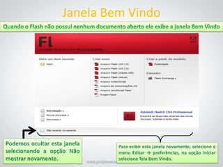 Janela Bem VindoQuando o Flash não possui nenhum documento aberto ele exibe a janela Bem VindoPodemos ocultar esta janela selecionando a opção Não mostrar novamente.Para exibir esta janela novamente, selecione o menu Editar -> preferências, na opção iniciar selecione Tela Bem Vindo. 