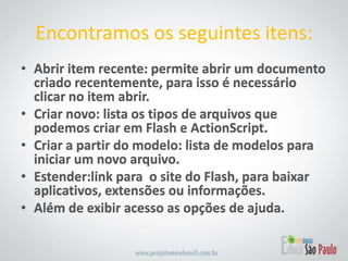Abrir item recente: permite abrir um documento criado recentemente, para isso é necessário clicar no item abrir.Criar novo: lista os tipos de arquivos que podemos criar em Flash e ActionScript.Criar a partir do modelo: lista de modelos para iniciar um novo arquivo.Estender:link para  o site do Flash, para baixar aplicativos, extensões ou informações.Além de exibir acesso as opções de ajuda.Encontramos os seguintes itens: