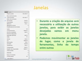 Durante a criação do arquivo será necessário a utilização de outras janelas, para exibir as janelas desejadas vamos em menu janela.Podemos movimentar as janelas de lugar, como a janela de ferramentas, linha do tempo  entre outrasJanelas