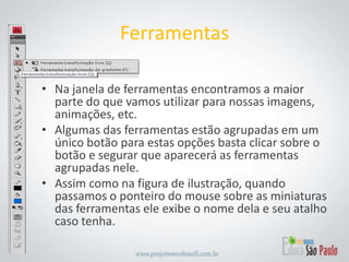 Na janela de ferramentas encontramos a maior parte do que vamos utilizar para nossas imagens, animações, etc.Algumas das ferramentas estão agrupadas em um único botão para estas opções basta clicar sobre o botão e segurar que aparecerá as ferramentas agrupadas nele.Assim como na figura de ilustração, quando passamos o ponteiro do mouse sobre as miniaturas das ferramentas ele exibe o nome dela e seu atalho caso tenha.Ferramentas