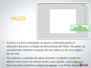 PALCOZoomValor mínimo: 8%Valor máximo: 2.000%O palco é a área retangular na qual o conteúdo gráfico é colocado durante a criação do documento de Flash. Ele pode ser considerado também o espaço de um vídeo ou de uma página de um site.Para alterar a exibição do palco durante o trabalho podemos aplicar mais zoom ou menos zoom, para ajudar a posicionar os itens no palco podemos utilizar as réguas  e as linhas de grade .