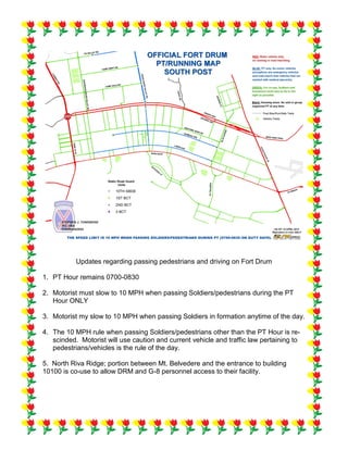 Updates regarding passing pedestrians and driving on Fort Drum
1. PT Hour remains 0700-0830
2. Motorist must slow to 10 MPH when passing Soldiers/pedestrians during the PT
Hour ONLY
3. Motorist my slow to 10 MPH when passing Soldiers in formation anytime of the day.
4. The 10 MPH rule when passing Soldiers/pedestrians other than the PT Hour is re-
scinded. Motorist will use caution and current vehicle and traffic law pertaining to
pedestrians/vehicles is the rule of the day.
5. North Riva Ridge; portion between Mt. Belvedere and the entrance to building
10100 is co-use to allow DRM and G-8 personnel access to their facility.
 