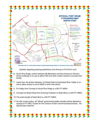 Updates regarding passing pedestrians and driving on Fort Drum cont.
6. South Riva Ridge; portion between Mt Belvedere and the entrance to Division
Annex buildings is co-use to allow PAO and other civilian workers to access their
facility.
7. Lewis Ave; the portion between 1st Street West to Euphrates River Valley is co-
use to allow access to court (0800 is when that starts)
8. Po Valley from Conway to South Riva Ridge is a NO PT AREA
9. Conway/1st Street West from Enduring Freedom to Nash Blvd is a NO PT AREA
10.The entire length of Nash Blvd is a NO PT AREA
11.As with current policy, all “official” government plated vehicles will be allowed to
access to PT ONLY routes for the conduct of their normal business/mission. No
special pass required
 