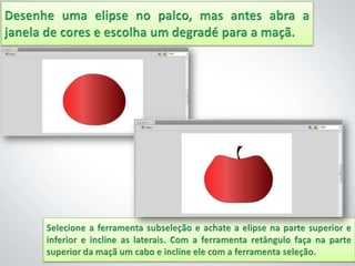 Desenhe uma elipse no palco, mas antes abra a janela de cores e escolha um degradé para a maçã.Selecione a ferramenta subseleção e achate a elipse na parte superior e inferior e incline as laterais. Com a ferramenta retângulo faça na parte superior da maçã um cabo e incline ele com a ferramenta seleção.