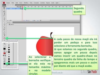 Segundo quadroA cada passo de nossa maçã ela irá perder um pedaço e para isso selecione a ferramenta borracha.Já que estamos no segundo quadro, vamos apagar um pouco depois vamos inserir um quadro-chave no terceiro quadro da linha do tempo e apagaremos mais um pouco e assim por diante até que a maçã acabe.Ao selecionar a borracha verifique se ela esta no tamanho máximo e no modelo circular.