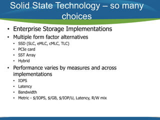 Solid State Technology – so many 
choices 
• Enterprise Storage Implementations 
• Multiple form factor alternatives 
• SSD (SLC, eMLC, cMLC, TLC) 
• PCIe card 
• SST Array 
• Hybrid 
• Performance varies by measures and across 
implementations 
• IOPS 
• Latency 
• Bandwidth 
• Metric - $/IOPS, $/GB, $/IOP/U, Latency, R/W mix 
 