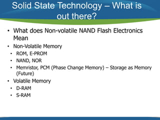 Solid State Technology – What is 
out there? 
• What does Non-volatile NAND Flash Electronics 
Mean 
• Non-Volatile Memory 
• ROM, E-PROM 
• NAND, NOR 
• Memristor, PCM (Phase Change Memory) – Storage as Memory 
(Future) 
• Volatile Memory 
• D-RAM 
• S-RAM 
 