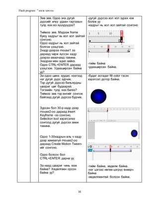 Flash program ” нэгж хичээл
16
Зөв зөв. Одоо энэ дугуй
дүрсийг илүү удаан гаргахын
тулд яах вэ хүүхдүүдээ?
Тиймээ зөв. Мэдээж frame
буюу кадрыг нь хол хол зайтай
сонгоно.
Одоо кадрыг нь хол зайтай
болгож үзэцгээе.
2кадр дээрээ mouse1 ээ
дараад чирж хүссэн кадр
дээрээ аваачаад тавина.
3кадраа мөн адил хийнэ.
Одоо CTRL+ENTER дараад
үзэцгээе. Удааширсан байна
уу?
-дугуй дүрсээ хол хол зурах юм
болов уу
-кадрыг нь хол хол зайтай сонгоно
-тийм байна
-удааширсан байна.
За одоо шинэ хуудас нээгээд
нэг дугуй дүрс зурчих.
Тэр дугуй дүрсээ бильярдны
шаариг шиг будаарай.
Тэгэхийн тулд яах билээ?
Тиймээ зөв тэр өнгийг сонгож
байгаад дугуй дүрсээ будчих.
Зурсан бол 30-р кадр дээр
mouse2-oo дараад Insert
Keyframe -ээ сонгоно.
Selection tool хэрэгсэлээ
сонгоод дугуй дүрсээ зөөж
тавина.
Одоо 1-30кадрын аль ч кадр
дээр хамаагүй mouse2-oo
дараад Create Motion Tween-
ийг сонгоно.
Одоо болсон бол
CTRL+ENTER дарна уу.
За наад шаариг чинь яаж
байна? Хөдөлгөөн орсон
байна уу?
-будаг асгадаг fill color гэсэн
хэрэгсэл дотор байна.
-тийм байна, хөдөлж байна.
-нэг цэгээс нөгөө цэгрүү өнхөрч
байна
-хөдөлгөөнтөй болсон байна.
 