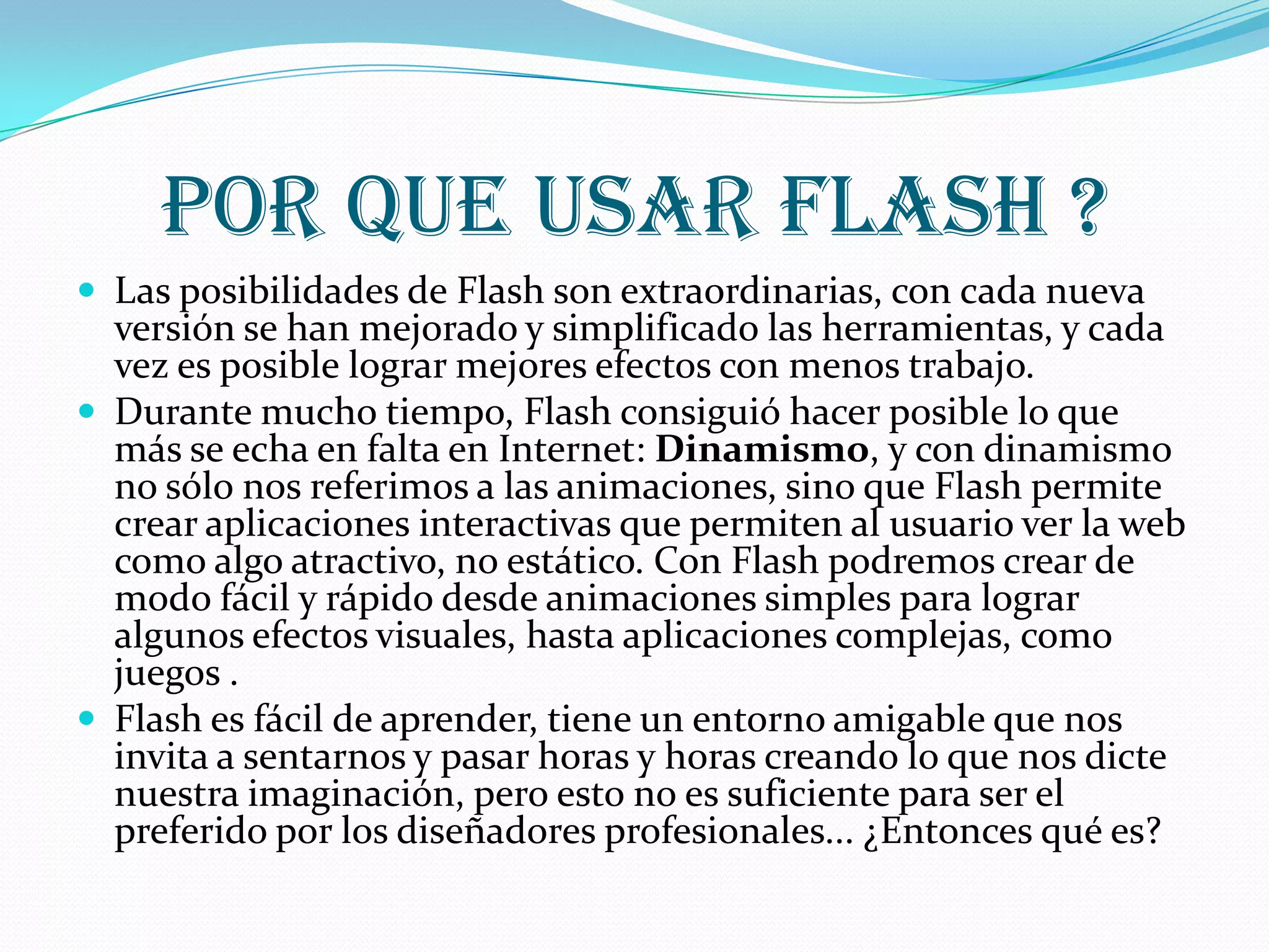 Por que usar flash ?
 Las posibilidades de Flash son extraordinarias, con cada nueva
  versión se han mejorado y simplificado las herramientas, y cada
  vez es posible lograr mejores efectos con menos trabajo.
 Durante mucho tiempo, Flash consiguió hacer posible lo que
  más se echa en falta en Internet: Dinamismo, y con dinamismo
  no sólo nos referimos a las animaciones, sino que Flash permite
  crear aplicaciones interactivas que permiten al usuario ver la web
  como algo atractivo, no estático. Con Flash podremos crear de
  modo fácil y rápido desde animaciones simples para lograr
  algunos efectos visuales, hasta aplicaciones complejas, como
  juegos .
 Flash es fácil de aprender, tiene un entorno amigable que nos
  invita a sentarnos y pasar horas y horas creando lo que nos dicte
  nuestra imaginación, pero esto no es suficiente para ser el
  preferido por los diseñadores profesionales... ¿Entonces qué es?
 
