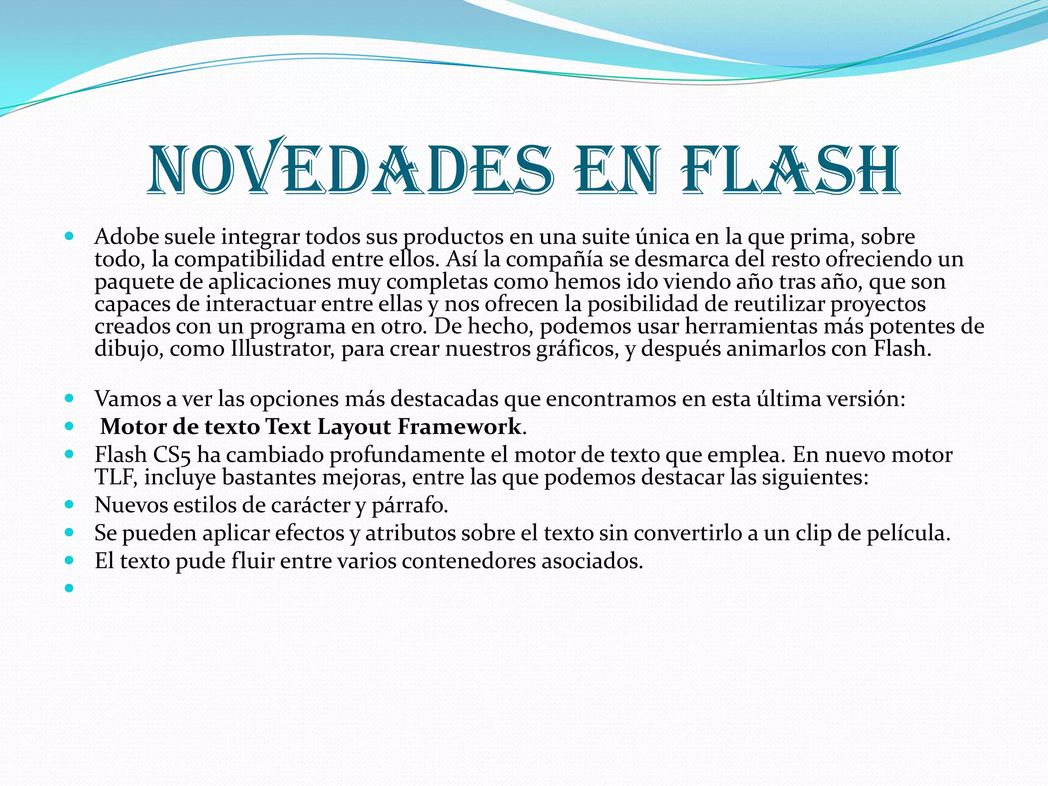 Novedades en flash
 Adobe suele integrar todos sus productos en una suite única en la que prima, sobre
  todo, la compatibilidad entre ellos. Así la compañía se desmarca del resto ofreciendo un
  paquete de aplicaciones muy completas como hemos ido viendo año tras año, que son
  capaces de interactuar entre ellas y nos ofrecen la posibilidad de reutilizar proyectos
  creados con un programa en otro. De hecho, podemos usar herramientas más potentes de
  dibujo, como Illustrator, para crear nuestros gráficos, y después animarlos con Flash.

 Vamos a ver las opciones más destacadas que encontramos en esta última versión:
 Motor de texto Text Layout Framework.
 Flash CS5 ha cambiado profundamente el motor de texto que emplea. En nuevo motor
  TLF, incluye bastantes mejoras, entre las que podemos destacar las siguientes:
 Nuevos estilos de carácter y párrafo.
 Se pueden aplicar efectos y atributos sobre el texto sin convertirlo a un clip de película.
 El texto pude fluir entre varios contenedores asociados.

 
