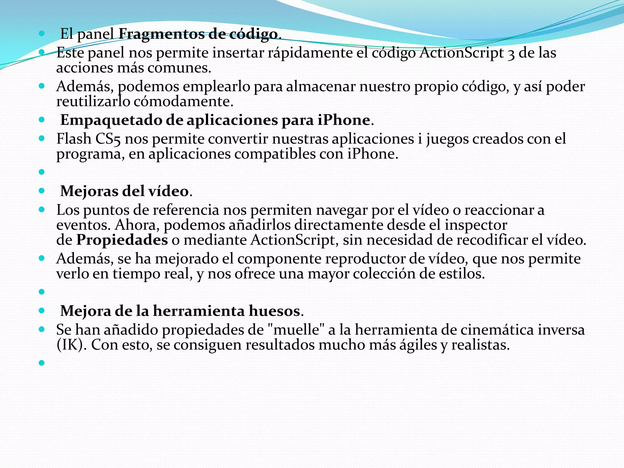  El panel Fragmentos de código.
 Este panel nos permite insertar rápidamente el código ActionScript 3 de las
  acciones más comunes.
 Además, podemos emplearlo para almacenar nuestro propio código, y así poder
  reutilizarlo cómodamente.
 Empaquetado de aplicaciones para iPhone.
 Flash CS5 nos permite convertir nuestras aplicaciones i juegos creados con el
  programa, en aplicaciones compatibles con iPhone.

 Mejoras del vídeo.
 Los puntos de referencia nos permiten navegar por el vídeo o reaccionar a
  eventos. Ahora, podemos añadirlos directamente desde el inspector
  de Propiedades o mediante ActionScript, sin necesidad de recodificar el vídeo.
 Además, se ha mejorado el componente reproductor de vídeo, que nos permite
  verlo en tiempo real, y nos ofrece una mayor colección de estilos.

 Mejora de la herramienta huesos.
 Se han añadido propiedades de "muelle" a la herramienta de cinemática inversa
  (IK). Con esto, se consiguen resultados mucho más ágiles y realistas.

 