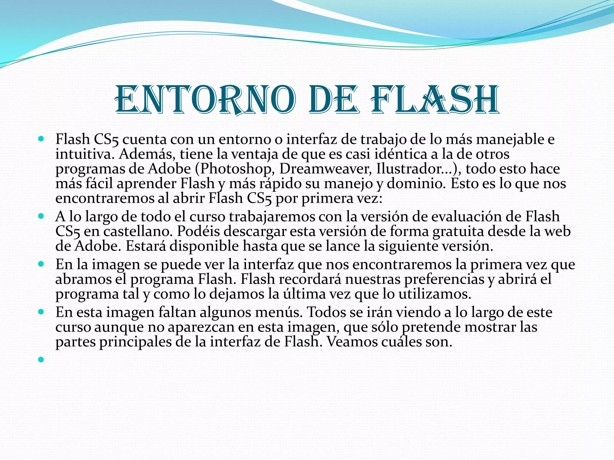 Entorno de flash
 Flash CS5 cuenta con un entorno o interfaz de trabajo de lo más manejable e
  intuitiva. Además, tiene la ventaja de que es casi idéntica a la de otros
  programas de Adobe (Photoshop, Dreamweaver, Ilustrador...), todo esto hace
  más fácil aprender Flash y más rápido su manejo y dominio. Esto es lo que nos
  encontraremos al abrir Flash CS5 por primera vez:
 A lo largo de todo el curso trabajaremos con la versión de evaluación de Flash
  CS5 en castellano. Podéis descargar esta versión de forma gratuita desde la web
  de Adobe. Estará disponible hasta que se lance la siguiente versión.
 En la imagen se puede ver la interfaz que nos encontraremos la primera vez que
  abramos el programa Flash. Flash recordará nuestras preferencias y abrirá el
  programa tal y como lo dejamos la última vez que lo utilizamos.
 En esta imagen faltan algunos menús. Todos se irán viendo a lo largo de este
  curso aunque no aparezcan en esta imagen, que sólo pretende mostrar las
  partes principales de la interfaz de Flash. Veamos cuáles son.

 