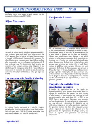 FLASH INFORMATIONS HSSY                                                       N°18
prochains jours, vous aurez un petit manuel sur les
principales utilisations de PROGDIS.
                                                             Une journée à la mer
Séjour Mortemets




                                                             Le 1er septembre 2012, 32 hébergés ont pu bénéficier
                                                             d’une journée à la mer. Accompagné de Julien et Tracy,
Au mois de juillet, pour la quatrième année consécutive,     le groupe est parti à 9h du centre de Mantes-la-Jolie, et
sept résidents sont partis avec deux éducateurs à La         a ainsi passé la journée sur la plage de Trouville.
Croix Valmer, dans le Sud de la France. Cette semaine        Malgré des températures assez basses et un soleil
a bien sûr été bénéfique à l'autonomie des résidents. De     absent, les hébergés ont pu changer d’air et apprécier ce
plus, l'équipe a pu construire avec les résidents un lien    front de mer. Certains ont opté pour la baignade des
plus personnalisé tout en renforçant son rôle éducatif. Il   pieds, d’autres pour du foot et du volley-ball, un petit
faut souligner que l'environnement était propice au          groupe s’est promené en centre-ville à bord d’une
maintien d’un contact continu entre l’équipe et les          voiture à pédales, enfin certains hébergés se sont
résidents, par le partage des actes de la vie quotidienne,   approchés du festival du film américain qui se tenait à
mais aussi de moments de détente et de plaisanterie,         Deauville. Vers 17 heures, la pluie est tombée et notre
dans une atmosphère différente de celle qui règne au         groupe a préféré rentrer plus tôt. Quoi qu’il en soit,
CHRS.                                                        c’était vraiment une belle journée. Un hébergé est resté
                                                             sur la plage de Trouville en compagnie d’une femme
                                                             qui lui ressemblait et qui, apparemment, a trouvé sa
Les vacances et la famille à Viroflay                        présence agréable.

                                                             Enquête de satisfaction :
                                                             prochaine réunion
                                                             L’enquête de satisfaction est un des outils de
                                                             l’association HSSY pour mesurer, à un certain degré, le
                                                             niveau de satisfaction des usagers de nos centres
                                                             d’hébergement. Le questionnaire, qui constitue le fond
                                                             de cette enquête, a été testé deux fois : en 2011 et en
                                                             2012. Suite à cette mise à l’épreuve, nous pensons
                                                             qu’une réorganisation du cadre général de cette enquête
                                                             est une nécessité : déterminer la régularité de sa
                                                             réalisation, intégrer de nouvelles questions, supprimer
La ville de Viroflay a organisé, le 23 juin 2012, la fête    les questions inutiles, etc. Dans cette perspective, nous
de la famille. Au cours de cette fête, Mme Khatchatrian,     allons organiser une réunion de réflexion avec la
hébergée dans notre CHU de Viroflay, a participé à un        participation des représentants de chaque centre, au
concours de gâteaux et a gagné le premier prix.              cours de laquelle nous prendrons les décisions
                                                             nécessaires.


 Septembre 2012                                                                    Hôtel Social Saint Yves
 