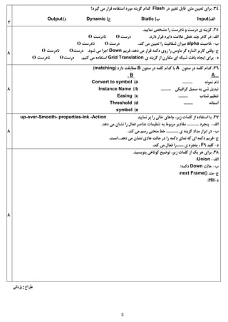 3
2
34.‫دس‬ ‫تغییش‬ ‫قابل‬ ‫هتي‬ ‫تعییي‬ ‫بشای‬Flash‫گیشد؟‬ ‫هی‬ ‫قشاس‬ ُ‫استفاد‬ ‫هَسد‬ ٌِ‫گضی‬ ‫کذام‬
‫الف‬)Input‫ب‬)Static‫ج‬)Dynamic‫د‬)Output
8
35.‫ًواییذ‬ ‫هشخض‬ ‫سا‬ ‫ًادسست‬ ٍ ‫دسست‬ ‫ی‬ ٌِ‫گضی‬.
‫الف‬-‫داسد‬ ‫قشاس‬ ُ‫دایش‬ ‫عالهت‬ ‫خطی‬ ‫چٌذ‬ ‫کادس‬ ‫دس‬.‫دسست‬O‫ًادسست‬O
‫ب‬-‫خاطیت‬alpha‫کٌذ‬ ‫هی‬ ‫تعییي‬ ‫سا‬ ‫شفافیت‬ ‫هیضاى‬.‫دسست‬O‫ًادسست‬O
‫ج‬-‫فشین‬ ،‫دّذ‬ ‫هی‬ ‫قشاس‬ ِ‫دکو‬ ‫سٍی‬ ‫سا‬ ‫هاٍس‬ ‫گش‬ ُ‫اشاس‬ ‫کاسبش‬ ‫ٍقتی‬Down‫شَد‬ ‫هی‬ ‫اجشا‬.‫دسست‬O‫ًادسست‬O
‫د‬-‫ی‬ ٌِ‫گضی‬ ‫اص‬ ‫هتقاسى‬ ‫ای‬ ِ‫شبک‬ ‫بافت‬ ‫ایجاد‬ ‫بشای‬Grid Translation‫کٌین‬ ‫هی‬ ُ‫استفاد‬.‫دسست‬O‫ًادسست‬O
8
36.‫ستَى‬ ‫دس‬ ِ‫کلو‬ ‫کذام‬A‫ستَى‬ ‫دس‬ ِ‫کلو‬ ‫کذام‬ ‫با‬B‫داسد‬ ‫هطابقت‬(matching)
AB
ًَِ‫ًو‬ ‫ًام‬..........a)Convert to symbol
‫گشافیکی‬ ‫سوبل‬ ِ‫ب‬ ‫شی‬ ‫تبذیل‬..........b)Instance Name
‫شتاب‬ ‫تٌظین‬.........c)Easing
ًِ‫آستا‬.........d)Threshold
e)symbol
8
37.‫ًواییذ‬ ‫پش‬ ‫سا‬ ‫خالی‬ ‫جاّای‬ ،‫صیش‬ ‫کلوات‬ ‫اص‬ ُ‫استفاد‬ ‫با‬-Actionup-over-Smooth- properties-Ink
‫الف‬-ُ‫پٌجش‬............‫دّذ‬ ‫هی‬ ‫ًشاى‬ ‫سا‬ ‫فعال‬ ‫عٌاطش‬ ‫تٌظیوات‬ ِ‫ب‬ ‫هشبَط‬ ‫هقادیش‬.
‫ب‬-‫ی‬ ٌِ‫گضی‬ ‫هذاد‬ ‫ابضاس‬ ‫دس‬............‫کٌذ‬ ‫هی‬ ‫سسن‬ ‫هٌحٌی‬ ‫خط‬.
‫ج‬-‫دّذ‬ ‫هی‬ ‫ًشاى‬ ‫عادی‬ ‫حالت‬ ‫دس‬ ‫سا‬ ِ‫دکو‬ ‫ًوای‬ ِ‫ک‬ ‫ای‬ ِ‫دکو‬ ‫فشین‬...‫است‬.
‫د‬-‫کلیذ‬F9‫ی‬ ُ‫پٌجش‬ ،.......‫کٌذ‬ ‫هی‬ ‫فعال‬ ‫سا‬.
8
38.‫بٌَیسیذ‬ ‫کَتاّی‬ ‫تَضیح‬ ،‫صیش‬ ‫کلوات‬ ‫اص‬ ‫یک‬ ‫ّش‬ ‫بشای‬.
‫الف‬-Union:
‫ب‬-‫حالت‬Downِ‫دکو‬:
‫ج‬-‫هتذ‬next Frame():
‫د‬-Hit:
 