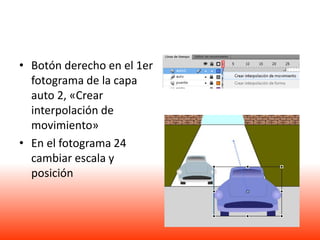 • Botón derecho en el 1er
  fotograma de la capa
  auto 2, «Crear
  interpolación de
  movimiento»
• En el fotograma 24
  cambiar escala y
  posición
 