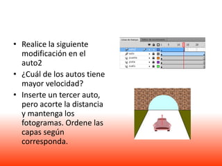 • Realice la siguiente
  modificación en el
  auto2
• ¿Cuál de los autos tiene
  mayor velocidad?
• Inserte un tercer auto,
  pero acorte la distancia
  y mantenga los
  fotogramas. Ordene las
  capas según
  corresponda.
 