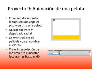 Proyecto 9: Animación de una pelota
• En nuevo documento
  dibujar en una capa el
  piso y en otra una pelota
• Aplicar sin trazo y
  degradado radial
• Convertir el clip de
  película con el nombre
  «Pelota»
• Crear interpolación de
  movimiento e insertar
  fotogramas hasta el 60
 