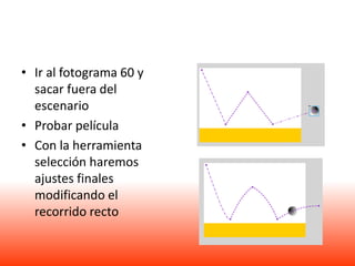 • Ir al fotograma 60 y
  sacar fuera del
  escenario
• Probar película
• Con la herramienta
  selección haremos
  ajustes finales
  modificando el
  recorrido recto
 