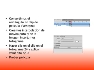 • Convertimos el
  rectángulo en clip de
  película «Ventana»
• Creamos interpolación de
  movimiento y en la
  imagen insertamos
  fotograma
• Hacer clic en el clip en el
  fotograma 24 y aplicar
  valor alfa de 0
• Probar pelicula
 