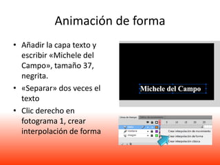 Animación de forma
• Añadir la capa texto y
  escribir «Michele del
  Campo», tamaño 37,
  negrita.
• «Separar» dos veces el
  texto
• Clic derecho en
  fotograma 1, crear
  interpolación de forma
 