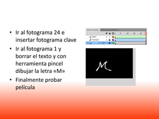• Ir al fotograma 24 e
  insertar fotograma clave
• Ir al fotograma 1 y
  borrar el texto y con
  herramienta pincel
  dibujar la letra «M»
• Finalmente probar
  película
 