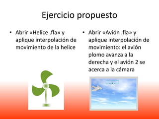 Ejercicio propuesto
• Abrir «Helice .fla» y    • Abrir «Avión .fla» y
  aplique interpolación de   aplique interpolación de
  movimiento de la helice    movimiento: el avión
                             plomo avanza a la
                             derecha y el avión 2 se
                             acerca a la cámara
 