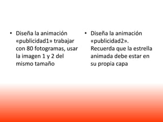 • Diseña la animación       • Diseña la animación
  «publicidad1» trabajar      «publicidad2».
  con 80 fotogramas, usar     Recuerda que la estrella
  la imagen 1 y 2 del         animada debe estar en
  mismo tamaño                su propia capa
 